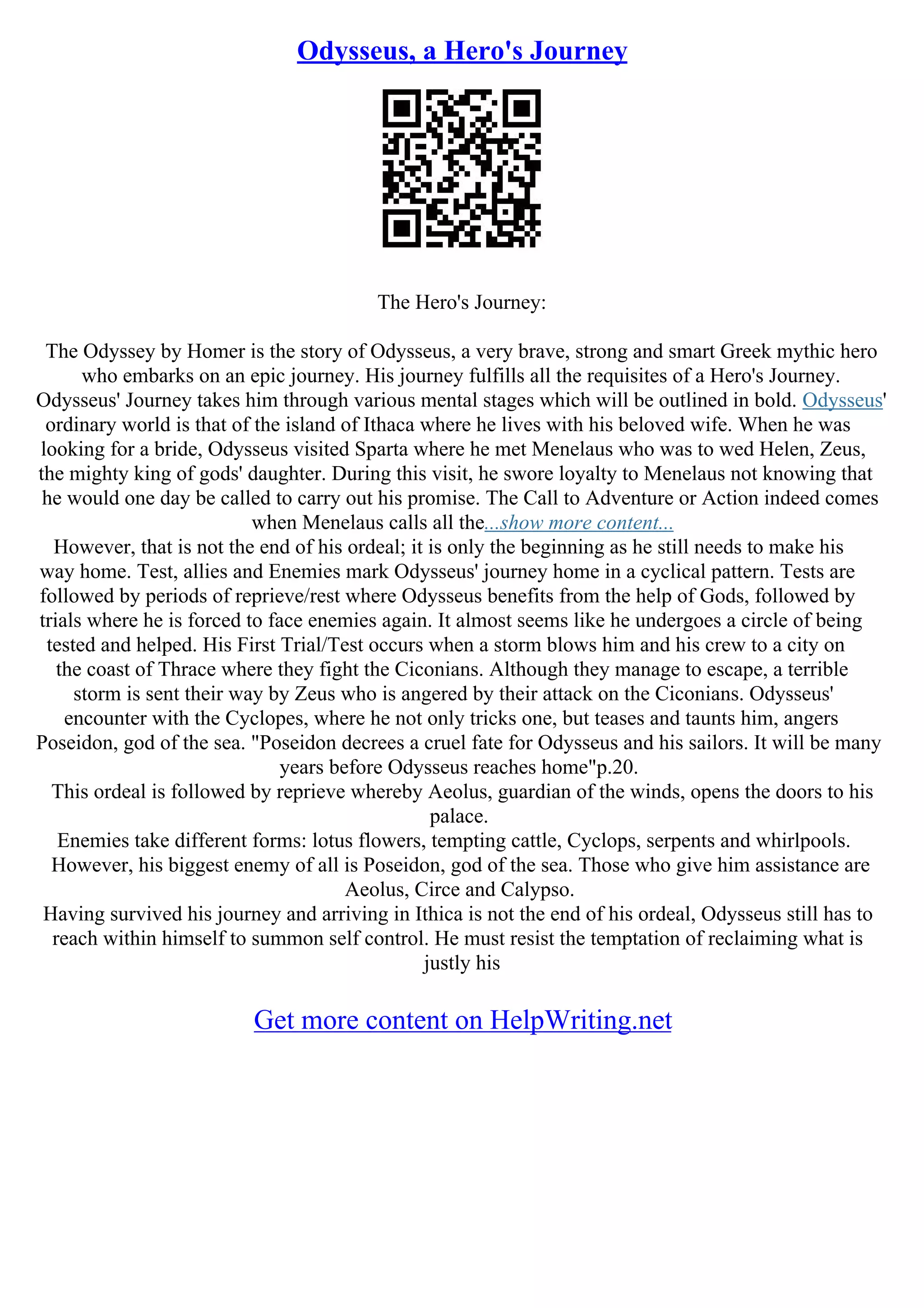 Odysseus, a Hero's Journey
The Hero's Journey:
The Odyssey by Homer is the story of Odysseus, a very brave, strong and smart Greek mythic hero
who embarks on an epic journey. His journey fulfills all the requisites of a Hero's Journey.
Odysseus' Journey takes him through various mental stages which will be outlined in bold. Odysseus'
ordinary world is that of the island of Ithaca where he lives with his beloved wife. When he was
looking for a bride, Odysseus visited Sparta where he met Menelaus who was to wed Helen, Zeus,
the mighty king of gods' daughter. During this visit, he swore loyalty to Menelaus not knowing that
he would one day be called to carry out his promise. The Call to Adventure or Action indeed comes
when Menelaus calls all the...show more content...
However, that is not the end of his ordeal; it is only the beginning as he still needs to make his
way home. Test, allies and Enemies mark Odysseus' journey home in a cyclical pattern. Tests are
followed by periods of reprieve/rest where Odysseus benefits from the help of Gods, followed by
trials where he is forced to face enemies again. It almost seems like he undergoes a circle of being
tested and helped. His First Trial/Test occurs when a storm blows him and his crew to a city on
the coast of Thrace where they fight the Ciconians. Although they manage to escape, a terrible
storm is sent their way by Zeus who is angered by their attack on the Ciconians. Odysseus'
encounter with the Cyclopes, where he not only tricks one, but teases and taunts him, angers
Poseidon, god of the sea. "Poseidon decrees a cruel fate for Odysseus and his sailors. It will be many
years before Odysseus reaches home"p.20.
This ordeal is followed by reprieve whereby Aeolus, guardian of the winds, opens the doors to his
palace.
Enemies take different forms: lotus flowers, tempting cattle, Cyclops, serpents and whirlpools.
However, his biggest enemy of all is Poseidon, god of the sea. Those who give him assistance are
Aeolus, Circe and Calypso.
Having survived his journey and arriving in Ithica is not the end of his ordeal, Odysseus still has to
reach within himself to summon self control. He must resist the temptation of reclaiming what is
justly his
Get more content on HelpWriting.net
 