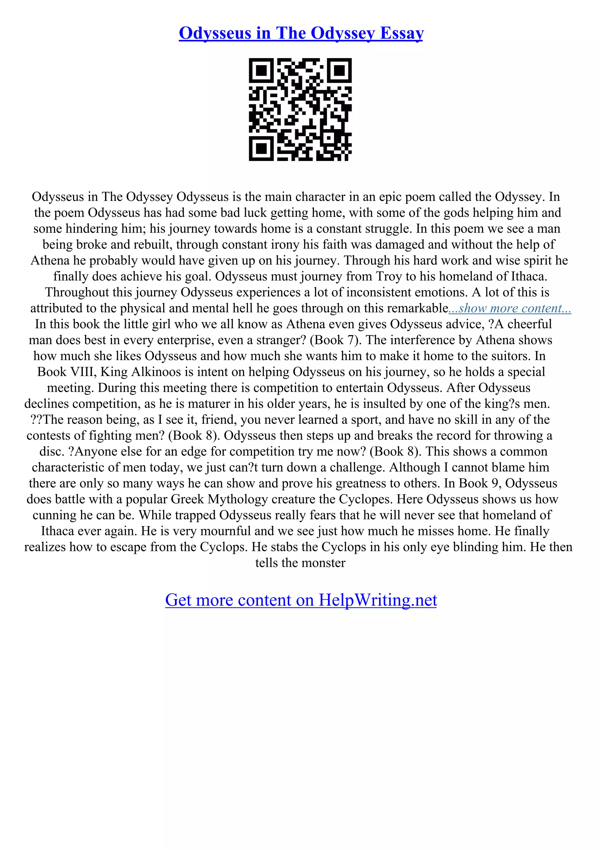 Odysseus in The Odyssey Essay
Odysseus in The Odyssey Odysseus is the main character in an epic poem called the Odyssey. In
the poem Odysseus has had some bad luck getting home, with some of the gods helping him and
some hindering him; his journey towards home is a constant struggle. In this poem we see a man
being broke and rebuilt, through constant irony his faith was damaged and without the help of
Athena he probably would have given up on his journey. Through his hard work and wise spirit he
finally does achieve his goal. Odysseus must journey from Troy to his homeland of Ithaca.
Throughout this journey Odysseus experiences a lot of inconsistent emotions. A lot of this is
attributed to the physical and mental hell he goes through on this remarkable...show more content...
In this book the little girl who we all know as Athena even gives Odysseus advice, ?A cheerful
man does best in every enterprise, even a stranger? (Book 7). The interference by Athena shows
how much she likes Odysseus and how much she wants him to make it home to the suitors. In
Book VIII, King Alkinoos is intent on helping Odysseus on his journey, so he holds a special
meeting. During this meeting there is competition to entertain Odysseus. After Odysseus
declines competition, as he is maturer in his older years, he is insulted by one of the king?s men.
??The reason being, as I see it, friend, you never learned a sport, and have no skill in any of the
contests of fighting men? (Book 8). Odysseus then steps up and breaks the record for throwing a
disc. ?Anyone else for an edge for competition try me now? (Book 8). This shows a common
characteristic of men today, we just can?t turn down a challenge. Although I cannot blame him
there are only so many ways he can show and prove his greatness to others. In Book 9, Odysseus
does battle with a popular Greek Mythology creature the Cyclopes. Here Odysseus shows us how
cunning he can be. While trapped Odysseus really fears that he will never see that homeland of
Ithaca ever again. He is very mournful and we see just how much he misses home. He finally
realizes how to escape from the Cyclops. He stabs the Cyclops in his only eye blinding him. He then
tells the monster
Get more content on HelpWriting.net
 