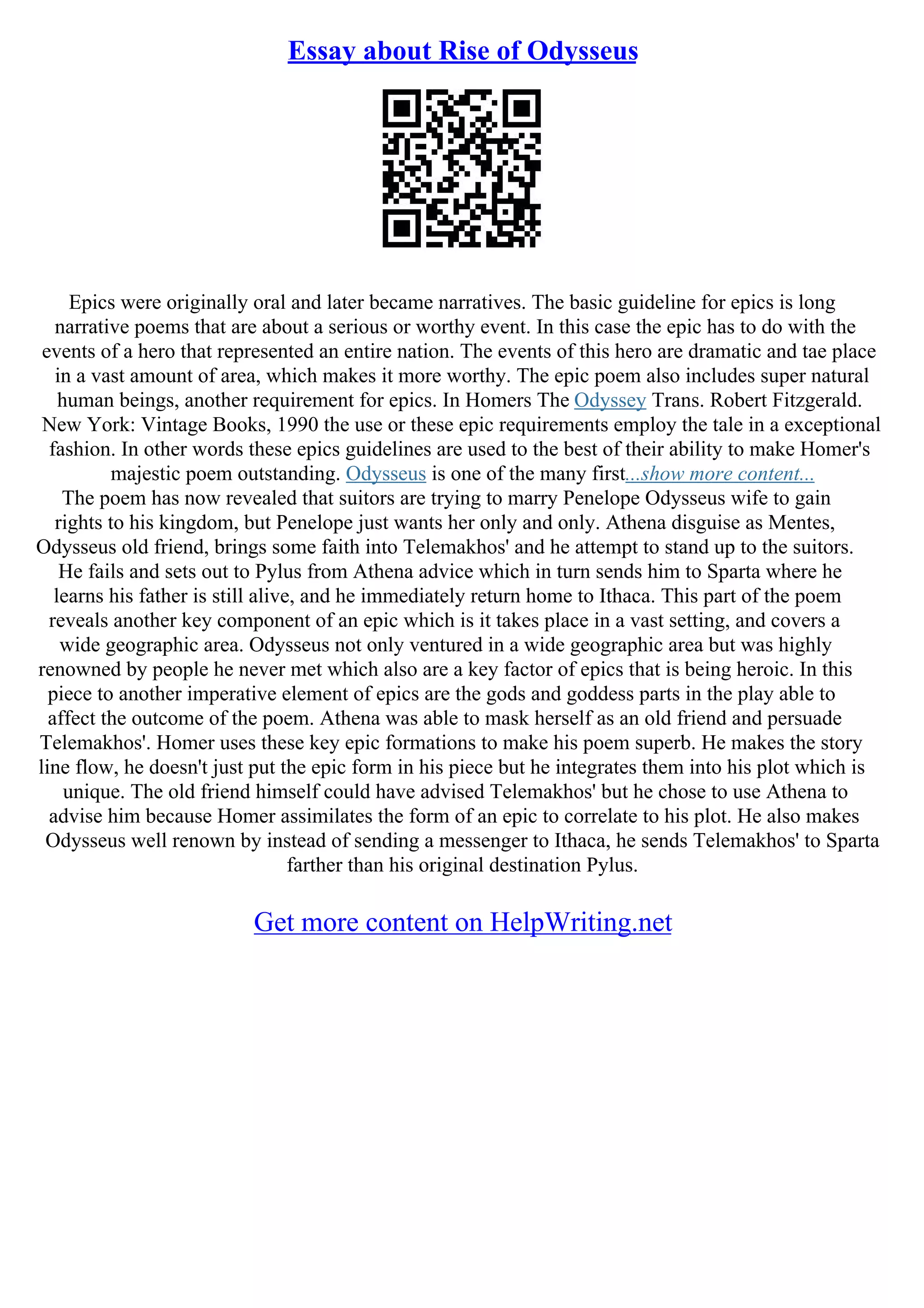 Essay about Rise of Odysseus
Epics were originally oral and later became narratives. The basic guideline for epics is long
narrative poems that are about a serious or worthy event. In this case the epic has to do with the
events of a hero that represented an entire nation. The events of this hero are dramatic and tae place
in a vast amount of area, which makes it more worthy. The epic poem also includes super natural
human beings, another requirement for epics. In Homers The Odyssey Trans. Robert Fitzgerald.
New York: Vintage Books, 1990 the use or these epic requirements employ the tale in a exceptional
fashion. In other words these epics guidelines are used to the best of their ability to make Homer's
majestic poem outstanding. Odysseus is one of the many first...show more content...
The poem has now revealed that suitors are trying to marry Penelope Odysseus wife to gain
rights to his kingdom, but Penelope just wants her only and only. Athena disguise as Mentes,
Odysseus old friend, brings some faith into Telemakhos' and he attempt to stand up to the suitors.
He fails and sets out to Pylus from Athena advice which in turn sends him to Sparta where he
learns his father is still alive, and he immediately return home to Ithaca. This part of the poem
reveals another key component of an epic which is it takes place in a vast setting, and covers a
wide geographic area. Odysseus not only ventured in a wide geographic area but was highly
renowned by people he never met which also are a key factor of epics that is being heroic. In this
piece to another imperative element of epics are the gods and goddess parts in the play able to
affect the outcome of the poem. Athena was able to mask herself as an old friend and persuade
Telemakhos'. Homer uses these key epic formations to make his poem superb. He makes the story
line flow, he doesn't just put the epic form in his piece but he integrates them into his plot which is
unique. The old friend himself could have advised Telemakhos' but he chose to use Athena to
advise him because Homer assimilates the form of an epic to correlate to his plot. He also makes
Odysseus well renown by instead of sending a messenger to Ithaca, he sends Telemakhos' to Sparta
farther than his original destination Pylus.
Get more content on HelpWriting.net
 