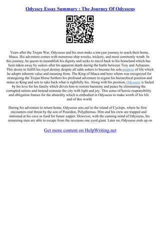 Odyssey Essay Summary : The Journey Of Odysseus
Years after the Trojan War, Odysseus and his men make a ten
–year journey to reach their home,
Ithaca. His adventure comes with numerous ship wrecks, trickery, and most commonly wrath. In
this journey, he quests to reestablish his dignity and seeks to travel back to his homeland which has
been taken away by suitors after his apparent death during the battle between Troy and Achaeans.
This desire to fulfill his royal destiny despite all odds ushers to become his sole purpose of life which
he adopts inherent value and meaning from. The King of Ithaca and hero whom was recognized for
strategizing the Trojan Horse furthers his profound adventure to regain his hierarchical position and
status as King and sets to take back what is rightfully his. Along with his position, Odysseus is fueled
by his love for his family which drives him to restore harmony and peace by eliminating the
corrupted suitors and instead reinstate the city with light and joy. This sense of heroic responsibility
and obligation frames for the absurdity which is embodied in Odysseus to make worth of his life
and of this world.
During his adventure to return home, Odysseus sets sail to the island of Cyclops, where he first
encounters real threat by the son of Poseidon, Polyphemus. Him and his crew are trapped and
stationed at his cave as food for future supper. However, with the cunning mind of Odysseus, his
remaining men are able to escape from the ravenous one eyed giant. Later on, Odysseus ends up on
Get more content on HelpWriting.net
 