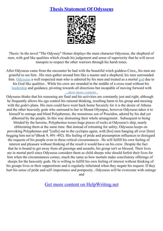 Thesis Statement Of Odysseus
Thesis: In the novel "The Odyssey" Homer displays the main character Odysseus, the shepherd of
men, with god like qualities which clouds his judgement and sense of superiority that he will never
transpire to respect the other warriors through his harsh tones.
After Odysseus came from the encounter he had with the beautiful witch goddess Circe,, his men are
grateful to see him . His men gather around him like a master and a shepherd, his men surrounded
him. Odysseus a well respected man who is admired by his men and treated as a mortal god due to
his God like qualities . While his crew are stranded in the middle of a cross road without his
leadership and guidance, pivoting towards all directions but incapable of moving forward with
...show more content...
Odysseus thinks that his reasoning are final and his activities are constantly just and right, although
he frequently allows his ego control his rational thinking, resulting harm to his group and messing
with the gods's plans. His men could have went back home Securely for it is the desire of Athena
and the other heavenly gods who surround to her in Mount Olympus, however Odysseus takes it to
himself to outrage and blind Polyphemus, the monstrous son of Poseidon, adored by his dad yet
abhorred by the people, In this way distrusting their whole arrangement . Subsequent to being
blinded by the heroine, Polyphemus tosses huge pieces of rocks at Odysseus's ship, nearly
obliterating them at the same time. But instead of retreating for safety, Odysseus keeps on
provoking Polyphemus and "[calls] out to the cyclopes again, with [his] men hanging all over [him]
begging him not to"(Book 9, 491–492). His feeling of pride and presumption influences to disregard
the requests of his people even in these critical circumstances . He will fulfill his own feeling of
interest and pleasure without thinking of the result it would have on his crew. Despite the fact
that he is bound to get away from all passings and assaults, his group isn't so blessed. Their lives
are in mortal peril since Odysseus considers them as child sheeps who should forfeit their lives for
him when the circumstances comes, much the same as how mortals make conciliatory offerings of
sheeps for the heavenly gods. He is willing to fulfill his own feeling of interest without thinking of
his groups lives or their suppositions and is regularly infuriated when they negate his request. If they
hurt his sense of pride and self–importance and pomposity , Odysseus will be overcome with outrage
and
Get more content on HelpWriting.net
 