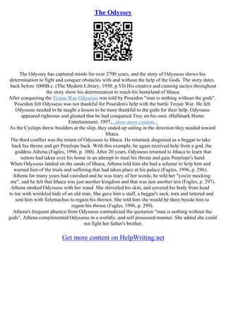 The Odyssey
The Odyssey has captured minds for over 2700 years, and the story of Odysseus shows his
determination to fight and conquer obstacles with and without the help of the Gods. The story dates
back before 1000B.c. (The Modern Library, 1950, p.VI) His creative and cunning tactics throughout
the story show his determination to reach his homeland of Ithaca.
After conquering the Trojan War, Odysseus was told by Poseidon "man is nothing without the gods".
Poseidon felt Odysseus was not thankful for Poseidon's help with the battle Trojan War. He felt
Odysseus needed to be taught a lesson to be more thankful to the gods for their help. Odysseus
appeared righteous and gloated that he had conquered Troy on his own. (Hallmark Home
Entertainment, 1997,...show more content...
As the Cyclops threw boulders at the ship, they ended up sailing in the direction they needed toward
Ithaca.
The third conflict was the return of Odysseus to Ithaca. He returned, disguised as a beggar to take
back his throne and get Penelope back. With this example, he again received help from a god, the
goddess Athena (Fagles, 1996, p. 300). After 20 years, Odysseus returned to Ithaca to learn that
suitors had taken over his home in an attempt to steal his throne and gain Penelope's hand.
When Odysseus landed on the sands of Ithaca, Athena told him she had a scheme to help him and
warned him of the trials and suffering that had taken place at his palace (Fagles, 1996, p. 296).
Athena for many years had vanished and he was leary of her words, he told her "you're mocking
me", and he felt that Ithaca was just another kingdom and that was just another test (Fagles, p. 297).
Athena stroked Odysseus with her wand. She shriveled his skin, and covered his body from head
to toe with wrinkled hide of an old man. She gave him a staff, a beggar's sack, torn and tattered and
sent him with Telemachus to regain his thrown. She told him she would be there beside him to
regain his throne (Fagles, 1996, p. 299).
Athena's frequent absence from Odysseus contradicted the quotation "man is nothing without the
gods". Athena complimented Odysseus in a worldly, and self possessed manner. She added she could
not fight her father's brother,
Get more content on HelpWriting.net
 