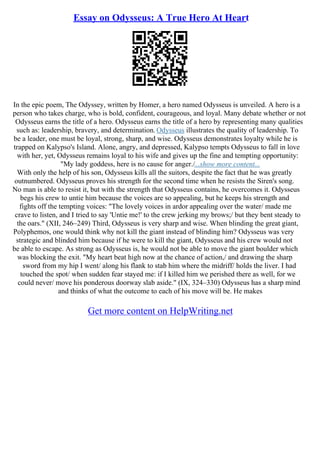 Essay on Odysseus: A True Hero At Heart
In the epic poem, The Odyssey, written by Homer, a hero named Odysseus is unveiled. A hero is a
person who takes charge, who is bold, confident, courageous, and loyal. Many debate whether or not
Odysseus earns the title of a hero. Odysseus earns the title of a hero by representing many qualities
such as: leadership, bravery, and determination. Odysseus illustrates the quality of leadership. To
be a leader, one must be loyal, strong, sharp, and wise. Odysseus demonstrates loyalty while he is
trapped on Kalypso's Island. Alone, angry, and depressed, Kalypso tempts Odysseus to fall in love
with her, yet, Odysseus remains loyal to his wife and gives up the fine and tempting opportunity:
"My lady goddess, here is no cause for anger./...show more content...
With only the help of his son, Odysseus kills all the suitors, despite the fact that he was greatly
outnumbered. Odysseus proves his strength for the second time when he resists the Siren's song.
No man is able to resist it, but with the strength that Odysseus contains, he overcomes it. Odysseus
begs his crew to untie him because the voices are so appealing, but he keeps his strength and
fights off the tempting voices: "The lovely voices in ardor appealing over the water/ made me
crave to listen, and I tried to say 'Untie me!' to the crew jerking my brows;/ but they bent steady to
the oars." (XII, 246–249) Third, Odysseus is very sharp and wise. When blinding the great giant,
Polyphemos, one would think why not kill the giant instead of blinding him? Odysseus was very
strategic and blinded him because if he were to kill the giant, Odysseus and his crew would not
be able to escape. As strong as Odysseus is, he would not be able to move the giant boulder which
was blocking the exit. "My heart beat high now at the chance of action,/ and drawing the sharp
sword from my hip I went/ along his flank to stab him where the midriff/ holds the liver. I had
touched the spot/ when sudden fear stayed me: if I killed him we perished there as well, for we
could never/ move his ponderous doorway slab aside." (IX, 324–330) Odysseus has a sharp mind
and thinks of what the outcome to each of his move will be. He makes
Get more content on HelpWriting.net
 