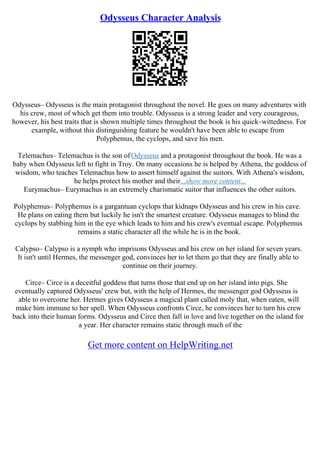 Odysseus Character Analysis
Odysseus– Odysseus is the main protagonist throughout the novel. He goes on many adventures with
his crew, most of which get them into trouble. Odysseus is a strong leader and very courageous,
however, his best traits that is shown multiple times throughout the book is his quick–wittedness. For
example, without this distinguishing feature he wouldn't have been able to escape from
Polyphemus, the cyclops, and save his men.
Telemachus– Telemachus is the son ofOdysseus and a protagonist throughout the book. He was a
baby when Odysseus left to fight in Troy. On many occasions he is helped by Athena, the goddess of
wisdom, who teaches Telemachus how to assert himself against the suitors. With Athena's wisdom,
he helps protect his mother and their...show more content...
Eurymachus– Eurymachus is an extremely charismatic suitor that influences the other suitors.
Polyphemus– Polyphemus is a gargantuan cyclops that kidnaps Odysseus and his crew in his cave.
He plans on eating them but luckily he isn't the smartest creature. Odysseus manages to blind the
cyclops by stabbing him in the eye which leads to him and his crew's eventual escape. Polyphemus
remains a static character all the while he is in the book.
Calypso– Calypso is a nymph who imprisons Odysseus and his crew on her island for seven years.
It isn't until Hermes, the messenger god, convinces her to let them go that they are finally able to
continue on their journey.
Circe– Circe is a deceitful goddess that turns those that end up on her island into pigs. She
eventually captured Odysseus' crew but, with the help of Hermes, the messenger god Odysseus is
able to overcome her. Hermes gives Odysseus a magical plant called moly that, when eaten, will
make him immune to her spell. When Odysseus confronts Circe, he convinces her to turn his crew
back into their human forms. Odysseus and Circe then fall in love and live together on the island for
a year. Her character remains static through much of the
Get more content on HelpWriting.net
 