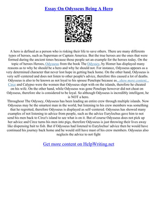 Essay On Odysseus Being A Hero
A hero is defined as a person who is risking their life to save others. There are many differents
types of heroes, such as Superman or Captain America. But the true heroes are the ones that were
formed during the ancient times because those people set an example for the heroes today. On the
topic of heroes Heroes, Odysseus from the book The Odyssey, by Homer has displayed many
reasons as to why he should be a hero and why he should not. For instance, Odysseus appears as a
very determined character that never lost hope in getting back home. On the other hand, Odysseus is
very self–centered and does not listen to other people's advice, therefore this caused a lot of deaths.
Odysseus is also to be known as not loyal to his spouse Penelope because as...show more content...
Circe and Calypso were the women that Odysseus slept with on the islands, therefore he cheated
on his wife. On the other hand, while Odysseus was gone Penelope however did not cheat on
Odysseus, therefore she is considered to be loyal. So although Odysseus is incredibly intelligent, he
is NOT a hero.
Throughout The Odyssey, Odysseus has been leading an entire crew through multiple islands. Now
Odysseus may be the smartest man in the world, but listening to his crew members was something
that he regretted, therefore Odysseus is displayed as self–centered. Odysseus has showed many
examples of not listening to advice from people, such as the advice Eurylochus gave him to not
send his men back to Circe's island to see what is on it. But of course Odysseus does not pick up
her advice and Circe turns his men into pigs, therefore Odysseus is just throwing their lives away
like dispensing bait to fish. But if Odysseus had listened to Eurylochus' advice then he would have
continued his journey back home and he would still have mast of his crew members. Odysseus also
neglects the advice to not fight
Get more content on HelpWriting.net
 