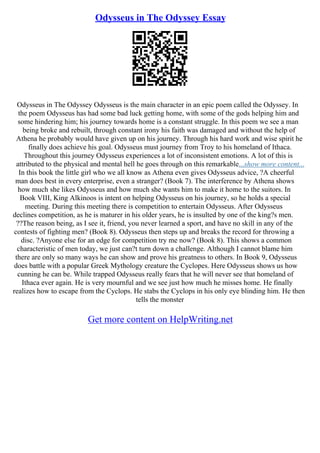 Odysseus in The Odyssey Essay
Odysseus in The Odyssey Odysseus is the main character in an epic poem called the Odyssey. In
the poem Odysseus has had some bad luck getting home, with some of the gods helping him and
some hindering him; his journey towards home is a constant struggle. In this poem we see a man
being broke and rebuilt, through constant irony his faith was damaged and without the help of
Athena he probably would have given up on his journey. Through his hard work and wise spirit he
finally does achieve his goal. Odysseus must journey from Troy to his homeland of Ithaca.
Throughout this journey Odysseus experiences a lot of inconsistent emotions. A lot of this is
attributed to the physical and mental hell he goes through on this remarkable...show more content...
In this book the little girl who we all know as Athena even gives Odysseus advice, ?A cheerful
man does best in every enterprise, even a stranger? (Book 7). The interference by Athena shows
how much she likes Odysseus and how much she wants him to make it home to the suitors. In
Book VIII, King Alkinoos is intent on helping Odysseus on his journey, so he holds a special
meeting. During this meeting there is competition to entertain Odysseus. After Odysseus
declines competition, as he is maturer in his older years, he is insulted by one of the king?s men.
??The reason being, as I see it, friend, you never learned a sport, and have no skill in any of the
contests of fighting men? (Book 8). Odysseus then steps up and breaks the record for throwing a
disc. ?Anyone else for an edge for competition try me now? (Book 8). This shows a common
characteristic of men today, we just can?t turn down a challenge. Although I cannot blame him
there are only so many ways he can show and prove his greatness to others. In Book 9, Odysseus
does battle with a popular Greek Mythology creature the Cyclopes. Here Odysseus shows us how
cunning he can be. While trapped Odysseus really fears that he will never see that homeland of
Ithaca ever again. He is very mournful and we see just how much he misses home. He finally
realizes how to escape from the Cyclops. He stabs the Cyclops in his only eye blinding him. He then
tells the monster
Get more content on HelpWriting.net
 