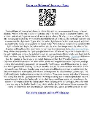 Essay on Odysseus' Journey Home
During Odysseus' journey back home to Ithaca, him and his crew encountered many evils and
troubles. Almost every one of these took at least one of his men. Scylla is an example of this. This
monster took six of Odysseus' men while on the journey home. Nearly ever was it Odysseus' fault.
His men caused most of the problems that haunted them back to Ithaca. His hardships started when
he was sent off to fight in the Trojan War. He had to fight because he had made an oath to Helen's
husband that he would always defend her honor. When Paris abducted Helen he was then forced to
fight. After he had fought for Helen and had left, the wind then swept him to the island of the
Cicones and fought and lost many men. He survived this mishap and then...show more content...
They tried to stay quiet but the Cyclopes spotted them and asked what they were doing in his cave.
He really didn't care because he snatched two of his men up, smashed their heads, torn them limb by
limb, ate them. Day by day he did this and when the Cyclopes was sleeping, Odysseus told his men
that they needed to find a way to get out of there and so they did. When the Cyclopes awoke,
Odysseus offered him some of his wine and he tried it and begged for more so Odysseus just kept
giving it to him drink by drink until he was drunk. The Cyclopes asked Odysseus what his name
was and Odysseus said "Nothing." As soon he asked that, he fell over and slept peacefully. While
he was sleeping Odysseus found a large branch and asked his strongest men to put the tip in the
fire and when it was burning red, they shoved the hot part of the stick into the Cyclopes' eye. The
Cyclopes let out a loud roar that woke up his neighbors. They came running and asked if someone
was killing him and the Cyclopes answered "Nothing is killing me!" So his neighbors left without
second thought. When the Cyclopes let his herd of sheep out Odysseus and his men clang to the
bottom of the sheep and left the island safely. After suffering from the Cyclopes, Odysseus' ship
came to a stop at the land of Aeolia (king of the winds). Aeolia let him and his men stay on his
island for a month so they could recover. Before they left, Aeolia gave Odysseus all the east
Get more content on HelpWriting.net
 