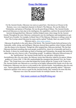 Essay On Odysseus
For the Ancient Greeks, Odysseus was seen as a great hero. Also known as Ulysses to the
Romans, was a very important character in Homer's The Odyssey. He was the father of
Telemachus, and spouse of Penelope. He was the great King of Ithaca. The Ancient Greeks
perceived Odysseus as a hero due to his intelligence, his capabilities, and how the ancient beliefs of
heroism distinguished him. Odysseus' intellect helped create a hero image for the Ancient
Greeks.Throughout the story Odysseus continuously uses his intelligence and manipulation to get
himself out of trouble. For example, In Book Nine of The Odyssey, Odysseus is telling a story oh
how The Cyclops asked Odysseus his name and he replied "Nobody–that's my name"(9.410).
Odysseus and a...show more content...
Odysseus fit perfectly to the early ideas of the heroic. The Ancient Greeks believed heroes to be
honorable, noble, strong, and intelligent. Odysseus showed these qualities when Calypso offered
him the chance to be immortal. Though the offer tempted him, Odysseus declined. The fact that
Odysseus declined something that most people would kill for, shows he is honorable and loyal to
his family. It shows he would rather go back to Penelope and Telemachus, the people that need him,
rather than stay alive forever with a "bewitching nymph". In addition, Odysseus followed many of
the "qualifications" the Ancient Greeks had for war and glory within heroism.
Ancienthistory.abc–clio.com states, the Odyssey insists that Odysseus–aided by his patron Athena,
goddess of victory (Od. 13.386–88)–masterminded the stratagem that doomed Troy: the Trojan
Horse." The Trojan horse was a plan that helped the Greeks defeat the Trojans in the Trojan war.
The Ancient Greeks saw Odysseus as a war hero as he highly influenced the Greeks win in the war.
Futhermore, Odysseus was seen as a role model to the Ancient Greeks. Ancienthistory.abc–clio.com
says, "heroes generally enshrine within themselves qualities people generally admire." Odysseus
impressive qualities were seen as a goal for the Ancient Greeks, they wanted to be more like him.
Odysseus was a hero the ancient Greeks for multiple reasons. He was a
Get more content on HelpWriting.net
 