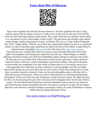 Essay about Rise of Odysseus
Epics were originally oral and later became narratives. The basic guideline for epics is long
narrative poems that are about a serious or worthy event. In this case the epic has to do with the
events of a hero that represented an entire nation. The events of this hero are dramatic and tae place
in a vast amount of area, which makes it more worthy. The epic poem also includes super natural
human beings, another requirement for epics. In Homers The Odyssey Trans. Robert Fitzgerald.
New York: Vintage Books, 1990 the use or these epic requirements employ the tale in a exceptional
fashion. In other words these epics guidelines are used to the best of their ability to make Homer's
majestic poem outstanding. Odysseus is one of the many first...show more content...
The poem has now revealed that suitors are trying to marry Penelope Odysseus wife to gain
rights to his kingdom, but Penelope just wants her only and only. Athena disguise as Mentes,
Odysseus old friend, brings some faith into Telemakhos' and he attempt to stand up to the suitors.
He fails and sets out to Pylus from Athena advice which in turn sends him to Sparta where he
learns his father is still alive, and he immediately return home to Ithaca. This part of the poem
reveals another key component of an epic which is it takes place in a vast setting, and covers a
wide geographic area. Odysseus not only ventured in a wide geographic area but was highly
renowned by people he never met which also are a key factor of epics that is being heroic. In this
piece to another imperative element of epics are the gods and goddess parts in the play able to
affect the outcome of the poem. Athena was able to mask herself as an old friend and persuade
Telemakhos'. Homer uses these key epic formations to make his poem superb. He makes the story
line flow, he doesn't just put the epic form in his piece but he integrates them into his plot which is
unique. The old friend himself could have advised Telemakhos' but he chose to use Athena to
advise him because Homer assimilates the form of an epic to correlate to his plot. He also makes
Odysseus well renown by instead of sending a messenger to Ithaca, he sends Telemakhos' to Sparta
farther than his original destination Pylus.
Get more content on HelpWriting.net
 