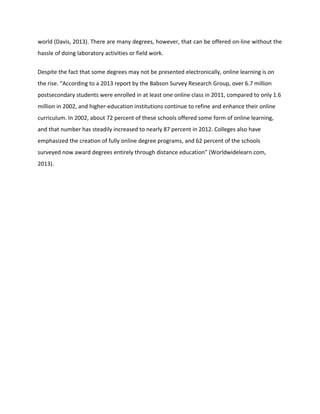 world (Davis, 2013). There are many degrees, however, that can be offered on-line without the
hassle of doing laboratory activities or field work.
Despite the fact that some degrees may not be presented electronically, online learning is on
the rise. “According to a 2013 report by the Babson Survey Research Group, over 6.7 million
postsecondary students were enrolled in at least one online class in 2011, compared to only 1.6
million in 2002, and higher-education institutions continue to refine and enhance their online
curriculum. In 2002, about 72 percent of these schools offered some form of online learning,
and that number has steadily increased to nearly 87 percent in 2012. Colleges also have
emphasized the creation of fully online degree programs, and 62 percent of the schools
surveyed now award degrees entirely through distance education” (Worldwidelearn.com,
2013).
 