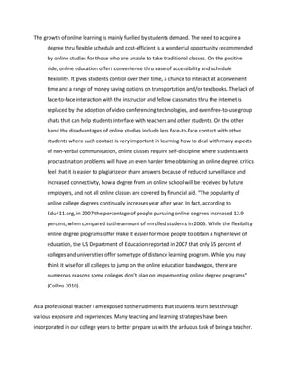 The growth of online learning is mainly fuelled by students demand. The need to acquire a
degree thru flexible schedule and cost-efficient is a wonderful opportunity recommended
by online studies for those who are unable to take traditional classes. On the positive
side, online education offers convenience thru ease of accessibility and schedule
flexibility. It gives students control over their time, a chance to interact at a convenient
time and a range of money saving options on transportation and/or textbooks. The lack of
face-to-face interaction with the instructor and fellow classmates thru the internet is
replaced by the adoption of video conferencing technologies, and even free-to-use group
chats that can help students interface with teachers and other students. On the other
hand the disadvantages of online studies include less face-to-face contact with other
students where such contact is very important in learning how to deal with many aspects
of non-verbal communication, online classes require self-discipline where students with
procrastination problems will have an even harder time obtaining an online degree, critics
feel that it is easier to plagiarize or share answers because of reduced surveillance and
increased connectivity, how a degree from an online school will be received by future
employers, and not all online classes are covered by financial aid. “The popularity of
online college degrees continually increases year after year. In fact, according to
Edu411.org, in 2007 the percentage of people pursuing online degrees increased 12.9
percent, when compared to the amount of enrolled students in 2006. While the flexibility
online degree programs offer make it easier for more people to obtain a higher level of
education, the US Department of Education reported in 2007 that only 65 percent of
colleges and universities offer some type of distance learning program. While you may
think it wise for all colleges to jump on the online education bandwagon, there are
numerous reasons some colleges don’t plan on implementing online degree programs”
(Collins 2010).
As a professional teacher I am exposed to the rudiments that students learn best through
various exposure and experiences. Many teaching and learning strategies have been
incorporated in our college years to better prepare us with the arduous task of being a teacher.
 