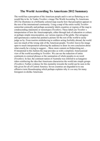 The World According To Americans 2012 Summary
The world has a perception of the American people and it s not as flattering as we
would like to be. In Yanko Tsvetlov s image The World According To Americans
2012 he illustrates in a brilliantly colored map exactly how that perception appears to
the rest of the international community. Using a map of the entire world, Tsvetlov
somewhat comically and perhaps accurately labels countries or regions of the map in
condescending statements or stereotypes (Tsvetlov). These labels are Tsvetlov s
interpretation of how the Americanpeople, either through lack of education or culture
or perhaps simple misconception, see various regions of the globe. Our arrogance
and ignoranceas a nation has painted a picture for the rest of the world to easily
judge us by. From tourists misbehaving to soldiers acting foolishly abroad, the world
sees too much of the wrong side of the American people. Tsvetlov leaves his image
open to much interpretation allowing the audience to draw its own conclusion about
what exactly he s trying to suggest.... Show more content on Helpwriting.net ...
If interpreted in this fashion the map provides us with a simplistic Americanized
view of the world according to Tsvetlov. We can see the reduction of entire
continents to comical phrases or the summation of whole peoples to on word
(Tsvetlov). In fact, the continent nation of Australia was referred to as kangaroo
riders reinforcing the idea that Americans characterize the world into simple groups
(Tsvetlov). Further evidence for this mentality towards the world can be seen in the
title given for all of Central America. Seven countries are degraded in to one
offensive term Housekeeping which perhaps explains why it s so easy for many
foreigners to dislike Americans
 