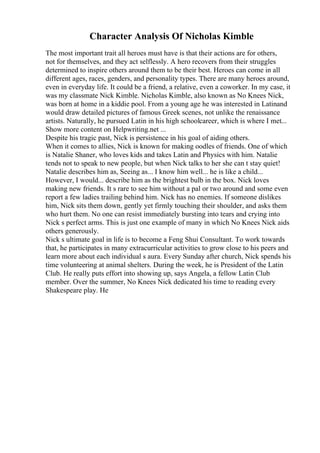 Character Analysis Of Nicholas Kimble
The most important trait all heroes must have is that their actions are for others,
not for themselves, and they act selflessly. A hero recovers from their struggles
determined to inspire others around them to be their best. Heroes can come in all
different ages, races, genders, and personality types. There are many heroes around,
even in everyday life. It could be a friend, a relative, even a coworker. In my case, it
was my classmate Nick Kimble. Nicholas Kimble, also known as No Knees Nick,
was born at home in a kiddie pool. From a young age he was interested in Latinand
would draw detailed pictures of famous Greek scenes, not unlike the renaissance
artists. Naturally, he pursued Latin in his high schoolcareer, which is where I met...
Show more content on Helpwriting.net ...
Despite his tragic past, Nick is persistence in his goal of aiding others.
When it comes to allies, Nick is known for making oodles of friends. One of which
is Natalie Shaner, who loves kids and takes Latin and Physics with him. Natalie
tends not to speak to new people, but when Nick talks to her she can t stay quiet!
Natalie describes him as, Seeing as... I know him well... he is like a child...
However, I would... describe him as the brightest bulb in the box. Nick loves
making new friends. It s rare to see him without a pal or two around and some even
report a few ladies trailing behind him. Nick has no enemies. If someone dislikes
him, Nick sits them down, gently yet firmly touching their shoulder, and asks them
who hurt them. No one can resist immediately bursting into tears and crying into
Nick s perfect arms. This is just one example of many in which No Knees Nick aids
others generously.
Nick s ultimate goal in life is to become a Feng Shui Consultant. To work towards
that, he participates in many extracurricular activities to grow close to his peers and
learn more about each individual s aura. Every Sunday after church, Nick spends his
time volunteering at animal shelters. During the week, he is President of the Latin
Club. He really puts effort into showing up, says Angela, a fellow Latin Club
member. Over the summer, No Knees Nick dedicated his time to reading every
Shakespeare play. He
 