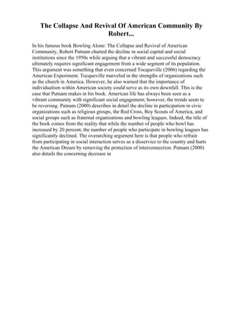 The Collapse And Revival Of American Community By
Robert...
In his famous book Bowling Alone: The Collapse and Revival of American
Community, Robert Putnam charted the decline in social capital and social
institutions since the 1950s while arguing that a vibrant and successful democracy
ultimately requires significant engagement from a wide segment of its population.
This argument was something that even concerned Tocqueville (2006) regarding the
American Experiment. Tocqueville marveled in the strengths of organizations such
as the church in America. However, he also warned that the importance of
individualism within American society could serve as its own downfall. This is the
case that Putnam makes in his book. American life has always been seen as a
vibrant community with significant social engagement; however, the trends seem to
be reversing. Putnam (2000) describes in detail the decline in participation in civic
organizations such as religious groups, the Red Cross, Boy Scouts of America, and
social groups such as fraternal organizations and bowling leagues. Indeed, the title of
the book comes from the reality that while the number of people who bowl has
increased by 20 percent, the number of people who participate in bowling leagues has
significantly declined. The overarching argument here is that people who refrain
from participating in social interaction serves as a disservice to the country and hurts
the American Dream by removing the protection of interconnection. Putnam (2000)
also details the concerning decrease in
 