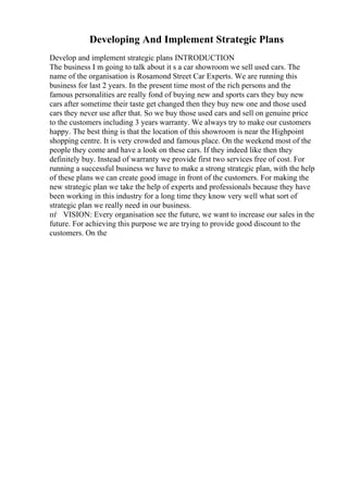 Developing And Implement Strategic Plans
Develop and implement strategic plans INTRODUCTION
The business I m going to talk about it s a car showroom we sell used cars. The
name of the organisation is Rosamond Street Car Experts. We are running this
business for last 2 years. In the present time most of the rich persons and the
famous personalities are really fond of buying new and sports cars they buy new
cars after sometime their taste get changed then they buy new one and those used
cars they never use after that. So we buy those used cars and sell on genuine price
to the customers including 3 years warranty. We always try to make our customers
happy. The best thing is that the location of this showroom is near the Highpoint
shopping centre. It is very crowded and famous place. On the weekend most of the
people they come and have a look on these cars. If they indeed like then they
definitely buy. Instead of warranty we provide first two services free of cost. For
running a successful business we have to make a strong strategic plan, with the help
of these plans we can create good image in front of the customers. For making the
new strategic plan we take the help of experts and professionals because they have
been working in this industry for a long time they know very well what sort of
strategic plan we really need in our business.
пѓ VISION: Every organisation see the future, we want to increase our sales in the
future. For achieving this purpose we are trying to provide good discount to the
customers. On the
 