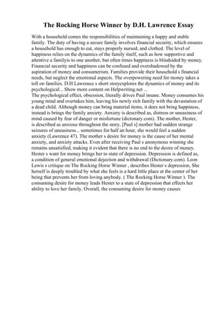 The Rocking Horse Winner by D.H. Lawrence Essay
With a household comes the responsibilities of maintaining a happy and stable
family. The duty of having a secure family involves financial security, which ensures
a household has enough to eat, stays properly nursed, and clothed. The level of
happiness relies on the dynamics of the family itself, such as how supportive and
attentive a familyis to one another, but often times happiness is blindsided by money.
Financial security and happiness can be confused and overshadowed by the
aspiration of money and consumerism. Families provide their household s financial
needs, but neglect the emotional aspects. The overpowering need for money takes a
toll on families. D.H Lawrence s short storyexplores the dynamics of money and its
psychological... Show more content on Helpwriting.net ...
The psychological effect, obsession, literally drives Paul insane. Money consumes his
young mind and overtakes him, leaving his newly rich family with the devastation of
a dead child. Although money can bring material items, it does not bring happiness,
instead is brings the family anxiety. Anxiety is described as, distress or uneasiness of
mind caused by fear of danger or misfortune (dictonary.com). The mother, Hester,
is described as anxious throughout the story, [Paul s] mother had sudden strange
seizures of uneasiness... sometimes for half an hour, she would feel a sudden
anxiety (Lawrence 47). The mother s desire for money is the cause of her mental
anxiety, and anxiety attacks. Even after receiving Paul s anonymous winning she
remains unsatisfied, making it evident that there is no end to the desire of money.
Hester s want for money brings her to state of depression. Depression is defined as,
a condition of general emotional dejection and withdrawal (Dictionary.com). Leon
Lewis s critique on The Rocking Horse Winner , describes Hester s depression, She
herself is deeply troubled by what she feels is a hard little place at the center of her
being that prevents her from loving anybody. ( The Rocking Horse Winner ). The
consuming desire for money leads Hester to a state of depression that effects her
ability to love her family. Overall, the consuming desire for money causes
 