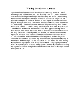 Waiting Love Movie Analysis
If you re interested in a muscular Chinese guy roller skating around in a bikini,
then I ve got just the movie for you. Cafe. Waiting. Love. is a Chinese love story
filled with humor and grilled sausage. While watching this movie, I noticed many
trends common among similar stories, such as the girl who can see ghosts, the
ghost who can t pass on to heaven because he has a regret, and the boy who likes
the girl. Although these clichГ©s were not mentioned in Foster s book, there were
still many things I could deduce about the movie only after reading about Foster s
methods. Of Thomas C. Foster s twenty seven chapters, in his book, How To Read
Literature Like A Professor, the chapters I found most applicable to my movie
were chapters nine, eleven, and fifteen. Firstly, chapter nine of Foster s book made
one thing very clear: It s never just the rain. (Foster, 70) Since rain can be more
mysterious, murkier, more isolating than most other weather conditions (Foster,
71), the director uses the rain to add a bit of mystery to the mood of the joyful
scene with this unnamed, mysterious boy whom the female protagonist (Xiying) is
interested in (romantically). The rain also serves as a plot device and force pushing
Xiying and the boy together, even though it s clear that Xiying is going to end up
with A Tuo (the boy who likes her). The purpose of pushing Xiying and the mystery
boy together is to create enough of a connection between them for Xiying to choose
the boy over A Tuo
 