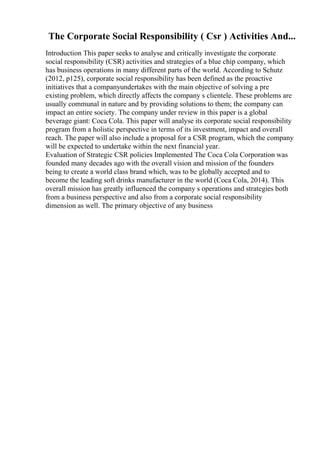 The Corporate Social Responsibility ( Csr ) Activities And...
Introduction This paper seeks to analyse and critically investigate the corporate
social responsibility (CSR) activities and strategies of a blue chip company, which
has business operations in many different parts of the world. According to Schutz
(2012, p125), corporate social responsibility has been defined as the proactive
initiatives that a companyundertakes with the main objective of solving a pre
existing problem, which directly affects the company s clientele. These problems are
usually communal in nature and by providing solutions to them; the company can
impact an entire society. The company under review in this paper is a global
beverage giant: Coca Cola. This paper will analyse its corporate social responsibility
program from a holistic perspective in terms of its investment, impact and overall
reach. The paper will also include a proposal for a CSR program, which the company
will be expected to undertake within the next financial year.
Evaluation of Strategic CSR policies Implemented The Coca Cola Corporation was
founded many decades ago with the overall vision and mission of the founders
being to create a world class brand which, was to be globally accepted and to
become the leading soft drinks manufacturer in the world (Coca Cola, 2014). This
overall mission has greatly influenced the company s operations and strategies both
from a business perspective and also from a corporate social responsibility
dimension as well. The primary objective of any business
 