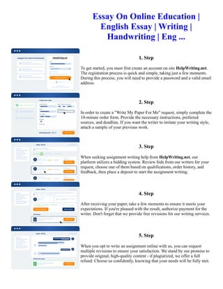 Essay On Online Education |
English Essay | Writing |
Handwriting | Eng ...
1. Step
To get started, you must first create an account on site HelpWriting.net.
The registration process is quick and simple, taking just a few moments.
During this process, you will need to provide a password and a valid email
address.
2. Step
In order to create a "Write My Paper For Me" request, simply complete the
10-minute order form. Provide the necessary instructions, preferred
sources, and deadline. If you want the writer to imitate your writing style,
attach a sample of your previous work.
3. Step
When seeking assignment writing help from HelpWriting.net, our
platform utilizes a bidding system. Review bids from our writers for your
request, choose one of them based on qualifications, order history, and
feedback, then place a deposit to start the assignment writing.
4. Step
After receiving your paper, take a few moments to ensure it meets your
expectations. If you're pleased with the result, authorize payment for the
writer. Don't forget that we provide free revisions for our writing services.
5. Step
When you opt to write an assignment online with us, you can request
multiple revisions to ensure your satisfaction. We stand by our promise to
provide original, high-quality content - if plagiarized, we offer a full
refund. Choose us confidently, knowing that your needs will be fully met.
Essay On Online Education | English Essay | Writing | Handwriting | Eng ... Essay On Online Education | English
Essay | Writing | Handwriting | Eng ...
 