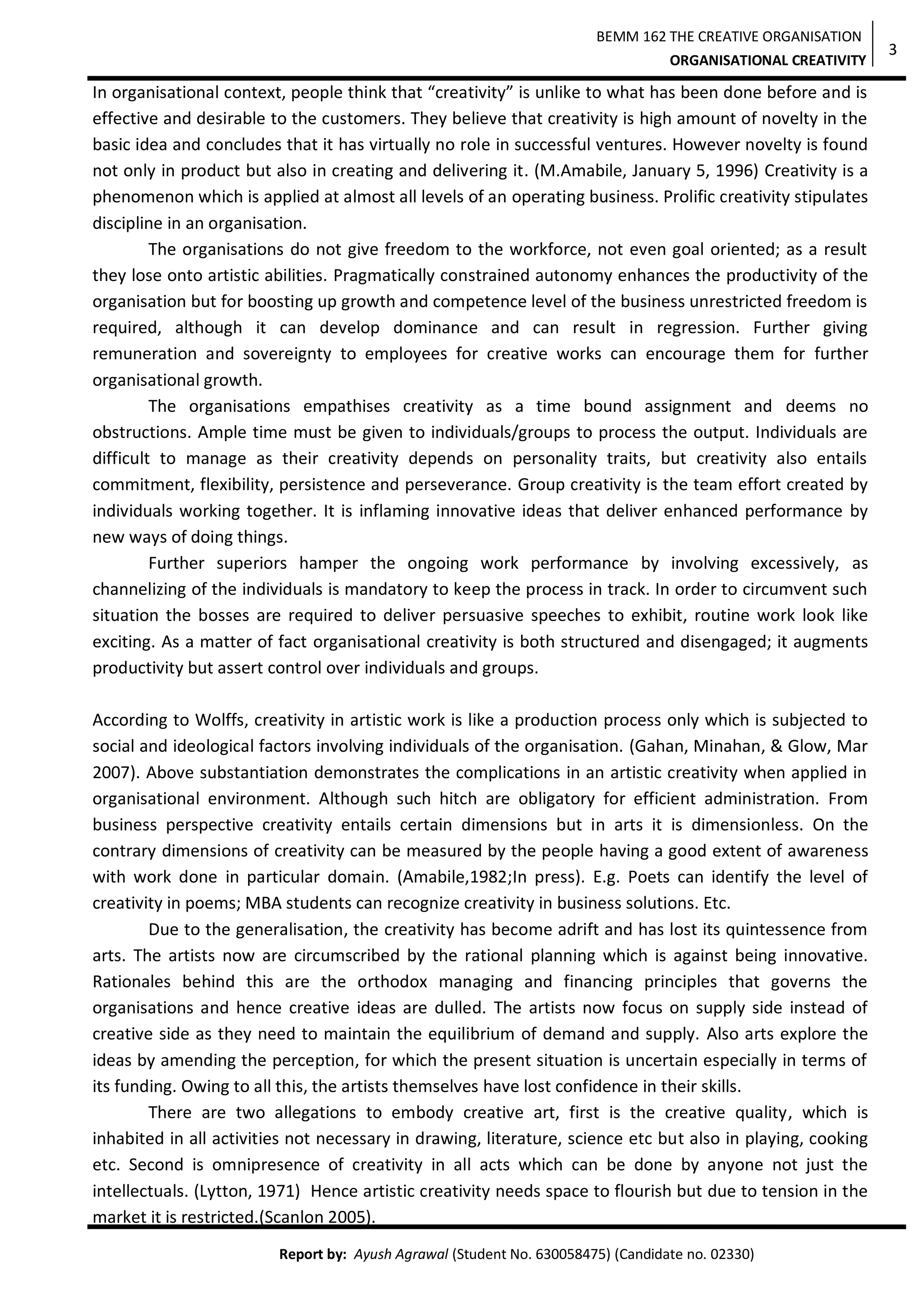 BEMM 162 THE CREATIVE ORGANISATION
ORGANISATIONAL CREATIVITY
Report by: Ayush Agrawal (Student No. 630058475) (Candidate no. 02330)
3
In organisational context, people think that “creativity” is unlike to what has been done before and is
effective and desirable to the customers. They believe that creativity is high amount of novelty in the
basic idea and concludes that it has virtually no role in successful ventures. However novelty is found
not only in product but also in creating and delivering it. (M.Amabile, January 5, 1996) Creativity is a
phenomenon which is applied at almost all levels of an operating business. Prolific creativity stipulates
discipline in an organisation.
The organisations do not give freedom to the workforce, not even goal oriented; as a result
they lose onto artistic abilities. Pragmatically constrained autonomy enhances the productivity of the
organisation but for boosting up growth and competence level of the business unrestricted freedom is
required, although it can develop dominance and can result in regression. Further giving
remuneration and sovereignty to employees for creative works can encourage them for further
organisational growth.
The organisations empathises creativity as a time bound assignment and deems no
obstructions. Ample time must be given to individuals/groups to process the output. Individuals are
difficult to manage as their creativity depends on personality traits, but creativity also entails
commitment, flexibility, persistence and perseverance. Group creativity is the team effort created by
individuals working together. It is inflaming innovative ideas that deliver enhanced performance by
new ways of doing things.
Further superiors hamper the ongoing work performance by involving excessively, as
channelizing of the individuals is mandatory to keep the process in track. In order to circumvent such
situation the bosses are required to deliver persuasive speeches to exhibit, routine work look like
exciting. As a matter of fact organisational creativity is both structured and disengaged; it augments
productivity but assert control over individuals and groups.
According to Wolffs, creativity in artistic work is like a production process only which is subjected to
social and ideological factors involving individuals of the organisation. (Gahan, Minahan, & Glow, Mar
2007). Above substantiation demonstrates the complications in an artistic creativity when applied in
organisational environment. Although such hitch are obligatory for efficient administration. From
business perspective creativity entails certain dimensions but in arts it is dimensionless. On the
contrary dimensions of creativity can be measured by the people having a good extent of awareness
with work done in particular domain. (Amabile,1982;In press). E.g. Poets can identify the level of
creativity in poems; MBA students can recognize creativity in business solutions. Etc.
Due to the generalisation, the creativity has become adrift and has lost its quintessence from
arts. The artists now are circumscribed by the rational planning which is against being innovative.
Rationales behind this are the orthodox managing and financing principles that governs the
organisations and hence creative ideas are dulled. The artists now focus on supply side instead of
creative side as they need to maintain the equilibrium of demand and supply. Also arts explore the
ideas by amending the perception, for which the present situation is uncertain especially in terms of
its funding. Owing to all this, the artists themselves have lost confidence in their skills.
There are two allegations to embody creative art, first is the creative quality, which is
inhabited in all activities not necessary in drawing, literature, science etc but also in playing, cooking
etc. Second is omnipresence of creativity in all acts which can be done by anyone not just the
intellectuals. (Lytton, 1971) Hence artistic creativity needs space to flourish but due to tension in the
market it is restricted.(Scanlon 2005).
 