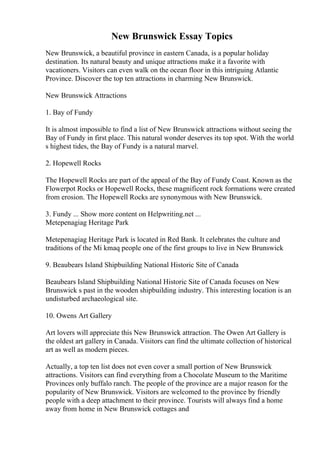 New Brunswick Essay Topics
New Brunswick, a beautiful province in eastern Canada, is a popular holiday
destination. Its natural beauty and unique attractions make it a favorite with
vacationers. Visitors can even walk on the ocean floor in this intriguing Atlantic
Province. Discover the top ten attractions in charming New Brunswick.
New Brunswick Attractions
1. Bay of Fundy
It is almost impossible to find a list of New Brunswick attractions without seeing the
Bay of Fundy in first place. This natural wonder deserves its top spot. With the world
s highest tides, the Bay of Fundy is a natural marvel.
2. Hopewell Rocks
The Hopewell Rocks are part of the appeal of the Bay of Fundy Coast. Known as the
Flowerpot Rocks or Hopewell Rocks, these magnificent rock formations were created
from erosion. The Hopewell Rocks are synonymous with New Brunswick.
3. Fundy ... Show more content on Helpwriting.net ...
Metepenagiag Heritage Park
Metepenagiag Heritage Park is located in Red Bank. It celebrates the culture and
traditions of the Mi kmaq people one of the first groups to live in New Brunswick
9. Beaubears Island Shipbuilding National Historic Site of Canada
Beaubears Island Shipbuilding National Historic Site of Canada focuses on New
Brunswick s past in the wooden shipbuilding industry. This interesting location is an
undisturbed archaeological site.
10. Owens Art Gallery
Art lovers will appreciate this New Brunswick attraction. The Owen Art Gallery is
the oldest art gallery in Canada. Visitors can find the ultimate collection of historical
art as well as modern pieces.
Actually, a top ten list does not even cover a small portion of New Brunswick
attractions. Visitors can find everything from a Chocolate Museum to the Maritime
Provinces only buffalo ranch. The people of the province are a major reason for the
popularity of New Brunswick. Visitors are welcomed to the province by friendly
people with a deep attachment to their province. Tourists will always find a home
away from home in New Brunswick cottages and
 