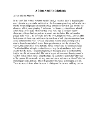 A Man And His Methods
A Man and His Methods
In the short film Method Actor by Justin Stokes, a seasoned actor is discussing his
career in what appears to be an interview; the discussion goes along and we discover
that he prefers the process of method acting, a technique in which you become the
character which you re playing. A technique Lee Strasbergreferred to as what all
actors have always done whenever they acted well. Yet, as the actorclearly
showcases, this method can push some minds over the brink. The old man has
played many roles ... the clown,the hero, the lover, the philosopher,... (Stokes.) He
hesitates on his latest role, which was the murderer, which raises the question, how
could he tap into that role? How can one remain rational after adopting such a
drastic, hazardous mindset? Just as these questions arise into the minds of the
viewer, the camera loses focus behind a barred window and the scene concludes.
The film is riddled with pieces of evidence to help the viewer better understand
exactly how he did it. The cinematography in this scene gives us the first of the
insight into the old man s mind. The movie begins with the actor looking out of a
window with a pile of photos under his feet. He seems to be completely oblivious
of the camera. He then walks his way to an old mirror and stares at himself, then his
monologue begins. (Stokes) This will gain more relevance as the scene goes on.
There are several times when the actor is talking and the camera suddenly cuts to
 