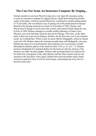 The Case For Scam An Insurance Company By Staging...
Holmes decides to convince Pitezel to take out a very large life insurance policy
to scam an insurance company by staging Pitezel s death and substituting another
corpse in his place, which he assured Pitezel he would had no trouble getting ahold
of. In all reality, this was Holmes way of getting out of the predicament he had put
himself in by trusting someone too much. In November of 1893, Holmes and
Pitezel leave Chicago to travel across the country and commit frauds along the way.
In July of 1894, Holmes attempts to swindle another pharmacy in Saint Louis,
Missouri, just as he had done when he first got to Chicago. This time, on the other
hand, it does not work out for Holmes. Holmes, for the first time ever in his criminal
career, he is behind bars. While in jail, he meets Marion Hedgepeth, whom he shared
a jail cell with. Holmes shares the insuranceswindle plan with Hedgepeth, who gave
Holmes the name of a twisted attorney that could put over an insurance swindle
(Hounded to death by ghosts of the castle he built, 1914, p. 19, col. 1 7). Holmes
promises Hedgepeth five hundred dollars for the hook up with the attorney if the
attorney can make the plan happen. Holmes ends up being bailed out of prison by
his third wife, Georgianna Yoke, after Holmes told her false reasons why he was
arrested in the first place. Once again, Holmes has received another lucky charm
where he could have been in jail for much longer, and perhaps put away forever.
Several weeks later,
 