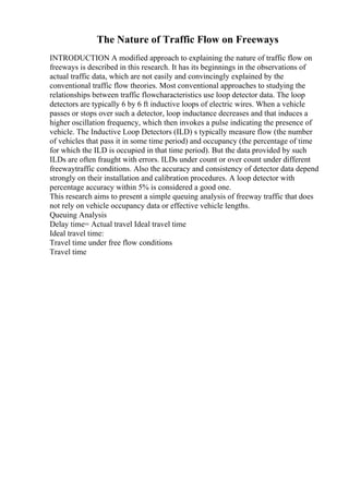 The Nature of Traffic Flow on Freeways
INTRODUCTION A modified approach to explaining the nature of traffic flow on
freeways is described in this research. It has its beginnings in the observations of
actual traffic data, which are not easily and convincingly explained by the
conventional traffic flow theories. Most conventional approaches to studying the
relationships between traffic flowcharacteristics use loop detector data. The loop
detectors are typically 6 by 6 ft inductive loops of electric wires. When a vehicle
passes or stops over such a detector, loop inductance decreases and that induces a
higher oscillation frequency, which then invokes a pulse indicating the presence of
vehicle. The Inductive Loop Detectors (ILD) s typically measure flow (the number
of vehicles that pass it in some time period) and occupancy (the percentage of time
for which the ILD is occupied in that time period). But the data provided by such
ILDs are often fraught with errors. ILDs under count or over count under different
freewaytraffic conditions. Also the accuracy and consistency of detector data depend
strongly on their installation and calibration procedures. A loop detector with
percentage accuracy within 5% is considered a good one.
This research aims to present a simple queuing analysis of freeway traffic that does
not rely on vehicle occupancy data or effective vehicle lengths.
Queuing Analysis
Delay time= Actual travel Ideal travel time
Ideal travel time:
Travel time under free flow conditions
Travel time
 