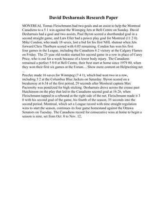 David Desharnais Research Paper
MONTREAL Tomas Fleischmann had two goals and an assist to help the Montreal
Canadiens to a 5 1 win against the Winnipeg Jets at Bell Centre on Sunday. David
Desharnais had a goal and two assists, Paul Byron scored a shorthanded goal in a
second straight game, and Lars Eller had a power play goal for Montreal (11 2 0).
Mike Condon, who made 18 saves, lost a bid for his first NHL shutout when Jets
forward Chris Thorburn scored with 6:03 remaining. Condon has won his first
four games in the League, including the Canadiens 6 2 victory at the Calgary Flames
on Friday. The 25 year old rookie started his second game in a row in place of Carey
Price, who is out for a week because of a lower body injury. The Canadiens
remained a perfect 5 0 0 at Bell Centre, their best start at home since 1979 80, when
they won their first six games at the Forum.... Show more content on Helpwriting.net
...
Pavelec made 16 saves for Winnipeg (7 4 1), which had won two in a row,
including 3 2 at the Columbus Blue Jackets on Saturday. Byron scored on a
breakaway at 6:34 of the first period, 29 seconds after Montreal captain Max
Pacioretty was penalized for high sticking. Desharnais drove across the crease past
Hutchinson on the play that led to the Canadiens second goal at 16:26, when
Fleischmann tapped in a rebound at the right side of the net. Fleischmann made it 3
0 with his second goal of the game, his fourth of the season, 35 seconds into the
second period. Montreal, which set a League record with nine straight regulation
wins to start the season, continues its four game homestand against the Ottawa
Senators on Tuesday. The Canadiens record for consecutive wins at home to begin a
season is nine, set from Oct. 8 to Nov. 12,
 