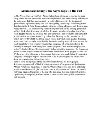 Arturo Schomburg s The Negro Digs Up His Past
In The Negro Digs Up His Past , Arturo Schomburg attempted to take up the deep
study of the African Americans history to display their past more closely and respond
the statements that they have no past. He realized the necessity for the present
generation to repair the history that was damaged by the slavery. Schomburg noted
that there is the definite desire and determination to have a history, well documented,
widely known......as a stimulating and inspiring tradition for the coming generation
(670). I think what Schomburg tended to do was to introduce the other side of the
black peoples history the splendid past and remarkable achievements, and reminded
people to view their past objectively rather than focusing on the enslaved part. I
totally agree with what Schomburg said, because every nation or racehas its unique
history and deserves to be treated fairly. From the reading material, I can see that the
black people have lots of achievements they can proud of. What they should do
currently is to repair their history and enable people to know a more complete one.
In the Ted video, Bryan Stevenson mainly talked about the injustice of the American
justice system, especially the unfair treatment towards the black people. He said that
We have a system of justice in this country that treats you much better if you re rich
and guilty than if you re poor and innocent . One astonishing fact he talked about ...
Show more content on Helpwriting.net ...
Both of them have perceived the unfair treatment toward the black people.
Schomburg spent much of his life raising awareness of the great contributions that
African Americans have made to society. What he hoped was that more and more
people would know their glorious history and achievements, and further they could
be treated equally. Stevenson is the one who displayed this long term problem in a
significantly widespread platform so that it could acquire more public attention as
well as some
 