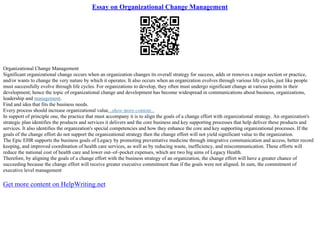 Essay on Organizational Change Management
Organizational Change Management
Significant organizational change occurs when an organization changes its overall strategy for success, adds or removes a major section or practice,
and/or wants to change the very nature by which it operates. It also occurs when an organization evolves through various life cycles, just like people
must successfully evolve through life cycles. For organizations to develop, they often must undergo significant change at various points in their
development; hence the topic of organizational change and development has become widespread in communications about business, organizations,
leadership and management.
Find and idea that fits the business needs.
Every process should increase organizational value...show more content...
In support of principle one, the practice that must accompany it is to align the goals of a change effort with organizational strategy. An organization's
strategic plan identifies the products and services it delivers and the core business and key supporting processes that help deliver these products and
services. It also identifies the organization's special competencies and how they enhance the core and key supporting organizational processes. If the
goals of the change effort do not support the organizational strategy then the change effort will not yield significant value to the organization.
The Epic EHR supports the business goals of Legacy by promoting preventative medicine through integrative communication and access, better record
keeping, and improved coordination of health care services, as well as by reducing waste, inefficiency, and miscommunication. These efforts will
reduce the national cost of health care and lower out–of–pocket expenses, which are two big aims of Legacy Health.
Therefore, by aligning the goals of a change effort with the business strategy of an organization, the change effort will have a greater chance of
succeeding because the change effort will receive greater executive commitment than if the goals were not aligned. In sum, the commitment of
executive level management
Get more content on HelpWriting.net
 