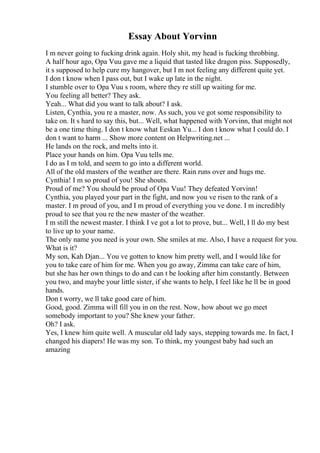 Essay About Yorvinn
I m never going to fucking drink again. Holy shit, my head is fucking throbbing.
A half hour ago, Opa Vuu gave me a liquid that tasted like dragon piss. Supposedly,
it s supposed to help cure my hangover, but I m not feeling any different quite yet.
I don t know when I pass out, but I wake up late in the night.
I stumble over to Opa Vuu s room, where they re still up waiting for me.
You feeling all better? They ask.
Yeah... What did you want to talk about? I ask.
Listen, Cynthia, you re a master, now. As such, you ve got some responsibility to
take on. It s hard to say this, but... Well, what happened with Yorvinn, that might not
be a one time thing. I don t know what Eeskan Yu... I don t know what I could do. I
don t want to harm ... Show more content on Helpwriting.net ...
He lands on the rock, and melts into it.
Place your hands on him. Opa Vuu tells me.
I do as I m told, and seem to go into a different world.
All of the old masters of the weather are there. Rain runs over and hugs me.
Cynthia! I m so proud of you! She shouts.
Proud of me? You should be proud of Opa Vuu! They defeated Yorvinn!
Cynthia, you played your part in the fight, and now you ve risen to the rank of a
master. I m proud of you, and I m proud of everything you ve done. I m incredibly
proud to see that you re the new master of the weather.
I m still the newest master. I think I ve got a lot to prove, but... Well, I ll do my best
to live up to your name.
The only name you need is your own. She smiles at me. Also, I have a request for you.
What is it?
My son, Kah Djan... You ve gotten to know him pretty well, and I would like for
you to take care of him for me. When you go away, Zimma can take care of him,
but she has her own things to do and can t be looking after him constantly. Between
you two, and maybe your little sister, if she wants to help, I feel like he ll be in good
hands.
Don t worry, we ll take good care of him.
Good, good. Zimma will fill you in on the rest. Now, how about we go meet
somebody important to you? She knew your father.
Oh? I ask.
Yes, I knew him quite well. A muscular old lady says, stepping towards me. In fact, I
changed his diapers! He was my son. To think, my youngest baby had such an
amazing
 
