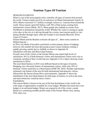Tourism Types Of Tourism
DEMAND ELEMENTS
Miami is one of the most popular cities visited by all types of tourists from around
the world. Visitors mainly travel by air and arrive at Miami International Airport. In
2016, Miami welcomed 15.7 million overnight visitors (i.e. tourists) from around the
world. Those tourists spent $25 billion, with 70% of that money coming from
international visitors (Mody, 2017). Many people also embark on cruises from
PortMiami to destinations around the world. Whether the visitor is coming to spend
a few days in the city or is driving through for a cruise, most tourists prefer to visit
during October through April, when the weather is less humid (Maxwell, 2016).
Types of Visitors
Greater Miami and the Beaches welcome all types of ... Show more content on
Helpwriting.net ...
In 2016, two thirds of travellers used hotels as their primary choice of lodging;
however, this number has been decreasing as peer to peer residence renting is
rapidly growing, mainly due to AirBnB, as shown in Appendix D.
Satisfaction with Stay and Most Liked Features
Overall, most of the visitors to the Greater Miami area report high levels of
satisfaction. 98.1% of both domestic visitors and international visitors were very or
extremely satisfied of their overall trip (see Appendix E for a figure showing visitor
satisfaction in 2016).
The most liked features in 2016 were different based on the types of tourists.
Shopping was a favourite feature of international visitors, while only 10% of
domestic visitors noted this as a liked feature (GMCVB, 2016). Weather and beaches
remained a top feature of the area for both international and domestic visitors,
followed by the famous Ocean Drive and restaurants. Appendix F shows the
distribution of the most liked features by both types of tourists, as well as the areas
and main attractions visited by those visitors.
Expenditures
One reason Miami is known to be one of the best destinations in the world is the
wide range of opportunities available for every budget. Whether the tourist has a low
budget or an unlimited budget, Miami can respond to all of the visitor s needs.
Based on a continuing monthly profile study of the Greater Miami Area, during
2016, there was
 