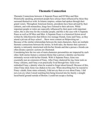 Thematic Connection
Thematic Connections between A Separate Peace and Of Mice and Men
Historically speaking, prominent people have always been influenced by those they
surround themselves with. In Islamic empires, sultans had spoken through their
grand viziers. Throughout American history, presidents have been advised by their
cabinets, and with monarchies, kings have listened to their advisors. While
important people or rulers are especially influenced by their peers with important
rulers, this is also true for the everyday people, and this is the case with A Separate
Peace as well as Of Mice and Men. A Separate Peace is a historical fiction novel
written by John Knowles that follows two teenage friends, Gene and Finny, as they
attend a private all boys school ... Show more content on Helpwriting.net ...
Because of the similar relationships between the main characters, there are multiple
thematic connections between the stories. In both tales, the themes that a person s
identity is intricately intertwined with his/her friends and that a person s friends can
often dictate a person s actions are illustrated.
Considering how the two sets of main characters personalities are impacted by each
other, both stories feature a common theme that a person s identity can become
intimately woven with his/her friends. With A Separate Peace, Gene was
essentially just an extension of Finny. After Finny shattered his leg, Gene took on
Finny s dreams, and Finny even practically lived through him. Gene even
embodied Finny s identity when he wanted to forget about himself. Because of this,
when Finny died, Gene was shaken to his core. When describing how he reacted to
Finny s death, Gene states solemnly, I did not cry then or ever about Finny. I did
not even cry when I stood watching him being lowered into his family s straight
laced burial ground outside of Boston. I could not escape a feeling
 