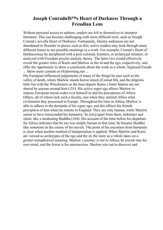 Joseph ConradвЂ™s Heart of Darkness Through a
Freudian Lens
Without personal access to authors, readers are left to themselves to interpret
literature. This can become challenging with more difficult texts, such as Joseph
Conrad s novella Heart of Darkness. Fortunately, literary audiences are not
abandoned to flounder in pieces such as this; active readers may look through many
different lenses to see possible meanings in a work. For example, Conrad s Heart of
Darknessmay be deciphered with a post colonial, feminist, or archetypal mindset, or
analyzed with Freudian psycho analytic theory. The latter two would effectively
reveal the greater roles of Kurtz and Marlow as the id and the ego, respectively, and
offer the opportunity to draw a conclusion about the work as a whole. Sigmund Freuds
... Show more content on Helpwriting.net ...
His European influenced judgements of many of the things he sees such as the
valley of death, where Marlow stands horror struck (Conrad 84), and the pilgrims
little fun with the Winchesters as the boat departs Kurtz s Inner Station are not
shared by anyone around him (151). His active super ego allows Marlow to
impose European moral codes over himself in and his perceptions of Africa.
Others, all of whom lack such a faculty, lost when they entered Africa what
civilization they possessed in Europe. Throughout his time in Africa, Marlow is
able to adhere to the demands of his super ego, and this affects his friends
perception of him when he returns to England. They are only human, while Marlow
seems to have transcended his humanity: he [sits] apart from them, indistinct and
silent, like a meditating Buddha (164). His account of the time before his departure
for Africa indicates that he too was simply human at that time; he became Buddha
like sometime in the course of his travels. The point of his ascention from humanity
is clear when another method of interpretation is applied. When Marlow and Kurtz
are viewed as archetypes of the ego and the id, the story as a whole takes on a
greater metaphorical meaning. Marlow s journey is not to Africa; he travels into his
own mind, and the forest is his unconscious. Marlow sets out to discover and
 