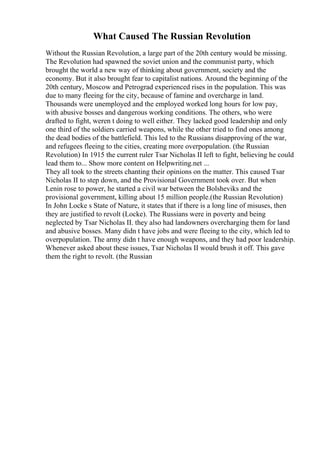 What Caused The Russian Revolution
Without the Russian Revolution, a large part of the 20th century would be missing.
The Revolution had spawned the soviet union and the communist party, which
brought the world a new way of thinking about government, society and the
economy. But it also brought fear to capitalist nations. Around the beginning of the
20th century, Moscow and Petrograd experienced rises in the population. This was
due to many fleeing for the city, because of famine and overcharge in land.
Thousands were unemployed and the employed worked long hours for low pay,
with abusive bosses and dangerous working conditions. The others, who were
drafted to fight, weren t doing to well either. They lacked good leadership and only
one third of the soldiers carried weapons, while the other tried to find ones among
the dead bodies of the battlefield. This led to the Russians disapproving of the war,
and refugees fleeing to the cities, creating more overpopulation. (the Russian
Revolution) In 1915 the current ruler Tsar Nicholas II left to fight, believing he could
lead them to... Show more content on Helpwriting.net ...
They all took to the streets chanting their opinions on the matter. This caused Tsar
Nicholas II to step down, and the Provisional Government took over. But when
Lenin rose to power, he started a civil war between the Bolsheviks and the
provisional government, killing about 15 million people.(the Russian Revolution)
In John Locke s State of Nature, it states that if there is a long line of misuses, then
they are justified to revolt (Locke). The Russians were in poverty and being
neglected by Tsar Nicholas II. they also had landowners overcharging them for land
and abusive bosses. Many didn t have jobs and were fleeing to the city, which led to
overpopulation. The army didn t have enough weapons, and they had poor leadership.
Whenever asked about these issues, Tsar Nicholas II would brush it off. This gave
them the right to revolt. (the Russian
 