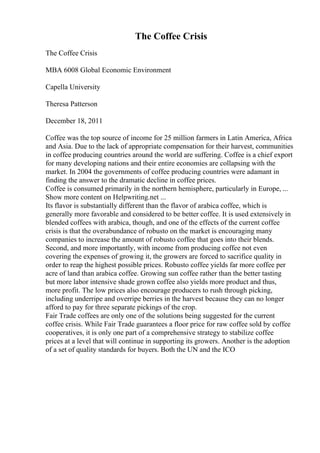 The Coffee Crisis
The Coffee Crisis
MBA 6008 Global Economic Environment
Capella University
Theresa Patterson
December 18, 2011
Coffee was the top source of income for 25 million farmers in Latin America, Africa
and Asia. Due to the lack of appropriate compensation for their harvest, communities
in coffee producing countries around the world are suffering. Coffee is a chief export
for many developing nations and their entire economies are collapsing with the
market. In 2004 the governments of coffee producing countries were adamant in
finding the answer to the dramatic decline in coffee prices.
Coffee is consumed primarily in the northern hemisphere, particularly in Europe, ...
Show more content on Helpwriting.net ...
Its flavor is substantially different than the flavor of arabica coffee, which is
generally more favorable and considered to be better coffee. It is used extensively in
blended coffees with arabica, though, and one of the effects of the current coffee
crisis is that the overabundance of robusto on the market is encouraging many
companies to increase the amount of robusto coffee that goes into their blends.
Second, and more importantly, with income from producing coffee not even
covering the expenses of growing it, the growers are forced to sacrifice quality in
order to reap the highest possible prices. Robusto coffee yields far more coffee per
acre of land than arabica coffee. Growing sun coffee rather than the better tasting
but more labor intensive shade grown coffee also yields more product and thus,
more profit. The low prices also encourage producers to rush through picking,
including underripe and overripe berries in the harvest because they can no longer
afford to pay for three separate pickings of the crop.
Fair Trade coffees are only one of the solutions being suggested for the current
coffee crisis. While Fair Trade guarantees a floor price for raw coffee sold by coffee
cooperatives, it is only one part of a comprehensive strategy to stabilize coffee
prices at a level that will continue in supporting its growers. Another is the adoption
of a set of quality standards for buyers. Both the UN and the ICO
 