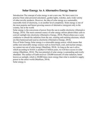 Solar Energy As A Alternative Energy Source
Introduction The concept of solar energy is not a new one. We have seen it in
practice from solar powered calculators, garden lights, watches, and a wide variety
of other novelty products. However, the idea of solar energy as a sustainable,
renewable form of electricity, is on another level completely. Solar energy is one of
the most popular and fastest growing sources of alternative energynot only in the
country, but in the world.
Solar energy is the conversion of power from the sun to usable electricity (Alternative
Energy, 2014). The most common source of solar energy utilizes photovoltaic cells to
convert sunlight into electricity (Alternative Energy, 2014). Photovoltaics use a semi
conductor to absorb the radiation from the sun, creating and emitting electrons, which
are then harnessed and used as electricity (Alternative Energy, 2014).
Pros of Solar Energy Solar energy is a renewable energy source, which means that
unlike non renewable energy sources such as fossil fuels, coal, and nuclear energy,
we cannot run out of solar energy (Maehlum, 2014). As long as the sun is alive,
which according to NASA is another 6.5 billion years, we will have access to solar
energy (Maehlum, 2014). The true potential of solar energy is astounding and overly
abundant. The surface of Earth receives 120,000 terawatts of solar radiation, better
known as sunlight, which is 20,000 times more energy than what is needed to supply
power to the entire world (Maehlum, 2014).
Solar energy is
 