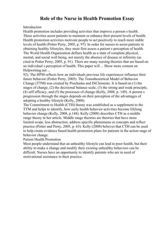 Role of the Nurse in Health Promotion Essay
Introduction
Health promotion includes providing activities that improve a person s health.
These activities assist patients to maintain or enhance their present levels of health.
Health promotion activities motivate people to act positively to reach more stable
levels of health (Potter Perry, 2005, p. 97). In order for nurses to assist patients in
obtaining healthy lifestyles, they must first assess a patient s perception of health.
The World Health Organization defines health as a state of complete physical,
mental, and social well being, not merely the absence of disease or infirmity (as
cited in Potter Perry, 2005, p. 91). There are many nursing theories that are based on
an individual s perception of health. This paper will ... Show more content on
Helpwriting.net ...
92). The HPM reflects how an individuals previous life experiences influence their
future behavior (Potter Perry, 2005). The Transtheoretical Model of Behavior
Change (TTM) was created by Prochaska and DiClemente. It is based on (1) the
stages of change, (2) the decisional balance scale, (3) the strong and weak principle,
(4) self efficacy, and (5) the processes of change (Kelly, 2008, p. 149). A person s
progression through the stages depends on their perception of the advantages of
adopting a healthy lifestyle (Kelly, 2008).
The Commitment to Health (CTH) theory was established as a supplement to the
TTM and helps to identify, how early health behavior activities become lifelong
behavior change (Kelly, 2008, p.148). Kelly (2008) describes CTH as a middle
range theory in her article. Middle range theories are theories that have more
limited scope, less abstraction, address specific phenomena or concepts and reflect
practice (Potter and Perry, 2005, p. 63). Kelly (2008) believes that CTH can be used
to help create evidence based health promotion plans for patients in the action stage of
behavior change.
Patient Health Promotion
Most people understand that an unhealthy lifestyle can lead to poor health, but their
ability to make a change and modify their existing unhealthy behaviors can be
difficult. Nurses have an opportunity to identify patients who are in need of
motivational assistance in their practice.
 