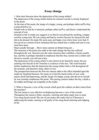 Essay change
1. How does Sassoon show the depression of the young soldier?
The depression of the young soldier before he commits suicide is clearly displayed
in the poem.
At the start of the poem, the image of a happy, young, and perhaps rather naГЇve boy
is placed before us;
Simple tells us that he is innocent, perhaps rather naГЇve, and doesn t understand the
concept of war.
Grinned at life in empty joy suggests to us that he was pleased by anything, a happy
carefree young man. He was young and had no worries because he enjoyed life and
did as he pleased. He made life seem easy and happy even when times were bad. It
also given us a notion of how immature the boy turned into a soldier and sent to war
must have been.
Slept soundly through ... Show more content on Helpwriting.net ...
The structure of the poem also adds to the stark change the boy has suffered
throughout the war. Sassoon uses the same structure that a children s rhyme usually
has, and this is perhaps intended to emphasize that this boy, turned into a soldier and
driven to suicide, was still just a boy.
The depression of the young soldier is also shown to be shared by many; the eye
catching title Suicide in the Trenches is evidence of this fact. The word trenches
further emphasizes that the depression the young soldier feels is felt throughout all
the trenches, and therefore many others in war.
The juxtaposition between the first two stanzas adds to the effect intended upon the
reader by Siegfried Sassoon. He wants us to feel the harsh reality of war; cold,
unjust, harsh and depressing, and the image of a happy young man driven to suicide
by war certainly emphasizes this point. This jarring contrast makes the boy s death a
lot sadder and brings out sympathy in the reader.
2. What is Sassoon s view of the crowds which greet the soldiers on their return from
the trenches?
The last stanza is very effective in displaying Sassoon s view of the crowds.
Throughout this stanza a bitter, sarcastic, sneering and rather angry tone is used;
You smug faced crowds The use of you makes the reader feel as if Sassoon is
addressing the reader, naming us all guilty of the smug faced cheering and clapping
of the
 