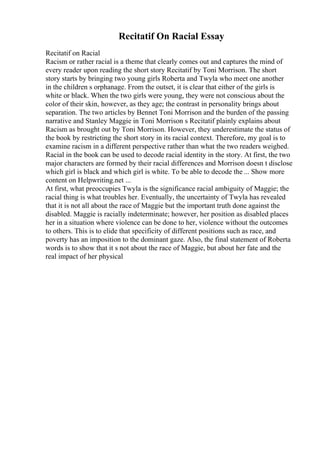Recitatif On Racial Essay
Recitatif on Racial
Racism or rather racial is a theme that clearly comes out and captures the mind of
every reader upon reading the short story Recitatif by Toni Morrison. The short
story starts by bringing two young girls Roberta and Twyla who meet one another
in the children s orphanage. From the outset, it is clear that either of the girls is
white or black. When the two girls were young, they were not conscious about the
color of their skin, however, as they age; the contrast in personality brings about
separation. The two articles by Bennet Toni Morrison and the burden of the passing
narrative and Stanley Maggie in Toni Morrison s Recitatif plainly explains about
Racism as brought out by Toni Morrison. However, they underestimate the status of
the book by restricting the short story in its racial context. Therefore, my goal is to
examine racism in a different perspective rather than what the two readers weighed.
Racial in the book can be used to decode racial identity in the story. At first, the two
major characters are formed by their racial differences and Morrison doesn t disclose
which girl is black and which girl is white. To be able to decode the ... Show more
content on Helpwriting.net ...
At first, what preoccupies Twyla is the significance racial ambiguity of Maggie; the
racial thing is what troubles her. Eventually, the uncertainty of Twyla has revealed
that it is not all about the race of Maggie but the important truth done against the
disabled. Maggie is racially indeterminate; however, her position as disabled places
her in a situation where violence can be done to her, violence without the outcomes
to others. This is to elide that specificity of different positions such as race, and
poverty has an imposition to the dominant gaze. Also, the final statement of Roberta
words is to show that it s not about the race of Maggie, but about her fate and the
real impact of her physical
 