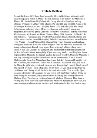 Prelude Bellluxe
Prelude Belleluxe 1632 I am Rose Marseille. I live in Belleluxe, a tiny city with
many rich people within it. One of the rich families is my family, the Marseille s.
There s Mr. Jacob Marseille (father), Mrs. Mary Marseille (Mother); and my
siblings, William (15), Daisy (10), Charles (7), May (1), and Me (13). Along with
the arrogant Kellies; Lola and Lela (14), James (27), and John (16). The sweet
Scherbaums, and many others. However, there are unfortunately many poor
people too. Such as the gentle Gleasons, the helpful Hennrikus , and the wonderful
Wendermans. My friends are Grace Gleason; Haley (16), Hannah(15), Hattie(14),
and Hallie (13) Hennrikus; and Winifred Wenderman. Haley, Hannah, Hattie, and
Hallie have a brother named Henry (14). Winifred has three brothers named Walter
(15), Warren (13), and Wilson (10). Chapter One Friday Snoring sounds echoed
throughout the room. Rose, the oldest daughter from the Marseille household, fell
asleep in her private French class again. Rose, wake up! whispered my sister,
Daisy. Yeah, said Charles, the youngest, and not to mention the smallest child of
the five (after the baby). Young lady, if you snore any louder, you ll frighten Japan!
Explained Mr. Mazzola, the French teacher. Je suis dГ©solГ©, Monsieur Mazzola. I
said, my cheeks glowing like the color of a rose, embarrassed. C est d accord,
Mademoiselle Rose. Mr. Mazzola replied. Later that day, Daisy and I went to visit
Mrs. Clemons, the head cook. Hello, Mrs. Clemons! I exclaimed. Well, if it isn t
the Marseille girls! she exclaimed. How are you doing today? I asked. Good, merci!
She replied. De rien! I said, a big smile on my face. Do you have any pastries we
could taste test ? Daisy asked, the little she devil she can be. Yes, actually. I just
took out a fresh tray of Macarons for you two to try! Yay! Daisy yelled! While we
were eating the macarons, Daisy said we have a knitting and sewing class with
Madame Cary. Then have a cooking class with Madame Clemons. Then have a
reading and math class with our brothers and Monsieur Scherbaum. Then last, we
have an etiquette class with our brothers and Mademoiselle Sherrina. Such a long
 