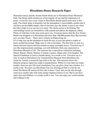 Hiroshima House Research Paper
Memorial statues and the Atomic bomb Dome are in Hiroshima Peace Memorial
Park. The Dome shall remind you of the tragedy of war and the importance of
peace. A traveler says every visitor to Hiroshima should spend some time in this
park. The whole place is beautiful, but the atmosphere is unavoidably sombre and it
will have an incredible impact. One of travelers says the shrine is nice to see when
the tide is high so you can see it in water. The shrine seems to be floating The
surroundings streets are beautiful to walk around and admire the Japanese culture.
Plenty of wild deer in the area come up to you. Everyone knows that the first Atomic
Bomb was dropped over Hiroshima and more than 100,000 people died. But travelers
says you don t know... Show more content on Helpwriting.net ...
It is a long way up the mountain to reach the top, so you can spend a couple of
hours wandering around. Make sure to visit everywhere. The best time to visit is a
cherry blossom season and late autumn to enjoy red maple leaves. Travelers say if
you like impressionistic paintings, you will definitely find your enjoyment in
Hiroshima Museum of Art. The museum has a marvellous collection including
Manet, Renoir, Monet, Matisse, Cezanne, Lautrec, Degas and a Van Goghof. The
Special Exhibition of Anno is breath taking. It is worth a visit. Travelers say it s
easy to reach at Hiroshima City Transportation Museum from Hiroshima city
centre by Astram, a monorail type train in the sky. This museum shows the
fantastic progress Japan has made in transportation. While it is true there are many
models, there are also full sized simulations.You can pilot a boat into a harbor. It s
worth a trip. Travelers say Hiroshima City Asa Zoological Park is a bit far out.
From Hiroshima JR station the bus ride is about 1 hour and you do ride through
some nice country side with some unique Japanese homes to see. But if you have
spare time and children, it is really worth a visit. You can enjoy see varied animals
and walking in the
 
