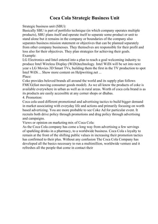 Coca Cola Strategic Business Unit
Strategic business unit (SBU):
Basically SBU is part of portfolio technique (in which company operates multiple
products), SBU plans itself and operate itself to separate some product or unit to
stand alone but it remains in the company or boundaries of the company also
separates business mission statement or objectives that can be planned separately
from other company businesses. They themselves are responsible for their profit and
loss also for their objectives. They plan strategies for achieving their goals.
Example:
LG Electronics and Intel entered into a plan to reach a goal welcoming industry to
produce Intel Wireless Display (WiDi)technology. Intel WiDi will be set into next
year s LG Movies 3D Smart TVs, building them the first in the TV production to spot
Intel WiDi ... Show more content on Helpwriting.net ...
Place:
Coke provides beloved brands all around the world and its supply plan follows
FMCG(fast moving consumer goods model). As we all know the products of coke is
available everywhere in urban as well as in rural areas. Worth of coca cola brand is as
its products are easily accessible at any corner shops or dhabas.
4. Promotion:
Coca cola used different promotional and advertising tactics to build bigger demand
in market associating with everyday life and actions and primarily focusing on worth
based advertizing. You are more probable to see Coke Ad for particular event. It
recruits both drive policy through promotions and drag policy through advertising
and campaigns.
Views or opinion on marketing mix of Coca Cola:
As the Coca Cola company has come a long way from advertising a few servings
of sparkling drinks in a pharmacy, to a worldwide business. Coca Cola s loyalty to
remain at the front of the shifting public values in increasing their promotion tactics
has confirmed to their plus. Without any confusion The Coca Cola Company has
developed all the basics necessary to run a multimillion, worldwide venture and it
refreshes all the people that come in contact their
 