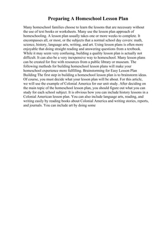 Preparing A Homeschool Lesson Plan
Many homeschool families choose to learn the lessons that are necessary without
the use of text books or worksheets. Many use the lesson plan approach of
homeschooling. A lesson plan usually takes one or more weeks to complete. It
encompasses all, or most, or the subjects that a normal school day covers: math,
science, history, language arts, writing, and art. Using lesson plans is often more
enjoyable that doing straight reading and answering questions from a textbook.
While it may seem very confusing, building a quality lesson plan is actually not
difficult. It can also be a very inexpensive way to homeschool. Many lesson plans
can be created for free with resources from a public library or museum. The
following methods for building homeschool lesson plans will make your
homeschool experience more fulfilling. Brainstorming for Easy Lesson Plan
Building The first step in building a homeschool lesson plan is to brainstorm ideas.
Of course, you must decide what your lesson plan will be about. For this article,
we will use the example of Colonial America for our unit study. After deciding on
the main topic of the homeschool lesson plan, you should figure out what you can
study for each school subject. It is obvious how you can include history lessons in a
Colonial American lesson plan. You can also include language arts, reading, and
writing easily by reading books about Colonial America and writing stories, reports,
and journals. You can include art by doing some
 