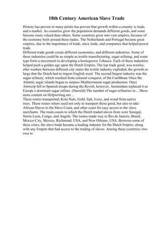 18th Century American Slave Trade
History has proven in many points has proven that growth within a country is trade,
and a market. As countries grow the population demands different goods, and some
become more valued than others. Some countries grow into vast empires, because of
the economy built around these trades. The Netherlands and Portugal became great
empires, due to the importance of trade, slave trade, and companies that helped power
trade.
Different trade goods create different economies, and different industries. Some of
these industries could be as simple as textile manufacturing, sugar refining, and some
type form a movement to developing a homegrown Tobacco. Each of these industries
helped push a golden age upon the Dutch Empire. The top trade good, was textiles;
after warfare between different city states the textile industry exploded, the growth so
large that the Dutch had to import English wool. The second largest industry was the
sugar refinery, which resulted from colonial conquest, of the Caribbean. Once the
Atlantic sugar islands began to surpass Mediterranean sugar production. Once
Antwerp fell to Spanish troops during the Revolt, however, Amsterdam replaced it as
Europe s dominant sugar refiner. (Harreld) The number of sugar refineries in... Show
more content on Helpwriting.net ...
These routes transported, Kola Nuts, Gold, Salt, Ivory, and wood from native
trees. These routes where used not only to transport these good, but also to take
African Slaves to the Slave Coast, and other coast for easy access to the slave
merchants. The main coasts to which the Dutch traded slaves from were Senegal,
Sierra Leon, Congo, and Angola. The routes made way to Rio de Janeiro, Brazil,
Mexico City, Mexico, Richmond, USA, and New Orleans, USA. Between some of
these cities, the slave trade became a leading industry for the Dutch Empire, along
with any Empire that had access to the trading of slaves. Among these countries; two
rose to
 