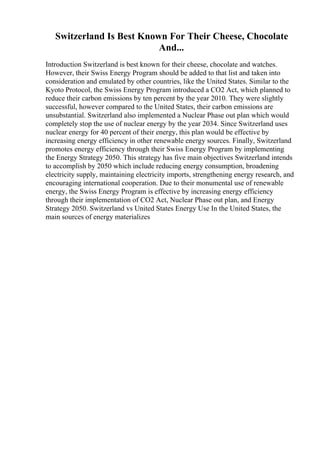 Switzerland Is Best Known For Their Cheese, Chocolate
And...
Introduction Switzerland is best known for their cheese, chocolate and watches.
However, their Swiss Energy Program should be added to that list and taken into
consideration and emulated by other countries, like the United States. Similar to the
Kyoto Protocol, the Swiss Energy Program introduced a CO2 Act, which planned to
reduce their carbon emissions by ten percent by the year 2010. They were slightly
successful, however compared to the United States, their carbon emissions are
unsubstantial. Switzerland also implemented a Nuclear Phase out plan which would
completely stop the use of nuclear energy by the year 2034. Since Switzerland uses
nuclear energy for 40 percent of their energy, this plan would be effective by
increasing energy efficiency in other renewable energy sources. Finally, Switzerland
promotes energy efficiency through their Swiss Energy Program by implementing
the Energy Strategy 2050. This strategy has five main objectives Switzerland intends
to accomplish by 2050 which include reducing energy consumption, broadening
electricity supply, maintaining electricity imports, strengthening energy research, and
encouraging international cooperation. Due to their monumental use of renewable
energy, the Swiss Energy Program is effective by increasing energy efficiency
through their implementation of CO2 Act, Nuclear Phase out plan, and Energy
Strategy 2050. Switzerland vs United States Energy Use In the United States, the
main sources of energy materializes
 