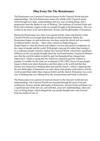 Dbq Essay On The Renaissance
The Renaissance was a period of renewed interest in the Classical World and new
understandings. The term Renaissance means the rebirth of the Classical world,
which brought new ideas, understandings and new ways of doing things, and a
progression from the Medieval way of thinking. The traditions of Ancient Greek and
Rome had a dramatic impact on the way people thought in the Renaissance. This was
evident in the areas of art and architecture, Science and the philosophy of humanism.
During the Renaissance new ideas were gained and the values and features of the
Classical World were brought back through art and architecture. Before the
Renaissance began, art and architecture was done inside the church and was mostly
on biblical themes, but this ... Show more content on Helpwriting.net ...
People began to value the church and religion a lot less and started to emphasize on
the values of people and the world. With people enjoying life rather than treating it
as a sufferance people started to explore the Classical World, which had a significant
influence on the way people thought about the world and humans. Giannozzo Manetti
says that the world in indeed created by god, but humankind has changed and
improved it , which is saying that the world was created by god but without us
humans, it wouldn t be the same nor as pleasant (1396 1459). Source B says people
began to think more about themselves and their place in the world and that they
became less interested in thinking about god and the church , which is implying that
the new philosophy of humanism was more about what people could achieve and the
world around them rather than religious beliefs and the church. Humanism was a new
way of thinking that was influenced by the Ancient Rome and Greek civilization.
The Renaissance was a period of renewed interest in the Classical world and new
understandings. The Classical World was recreated through the areas of art and
architecture, Science and the philosophy of humanism. Ancient Greek and Rome was
a significant part of the new era, and with that, came new understandings, ideas and
ways of doing things, which changed the way people thought and a step forward
from the medieval way of
 