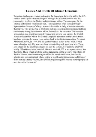 Causes And Effects Of Islamic Terrorism
Terrorism has been an evident problem in the throughout the world and in the U.S.
and has been a point of strife and grief amongst the affected families and the
community. It affects the Nation and the citizens within. The same goes for the
Islamic and Muslim countries as well. These countries often feeling stronger
repercussions because of a larger amount of terrorist activity within the countries
themselves. This giving rise to problems such as economic depression and political
controversy among the countries within themselves. As a result of this it causes
immigration into countries more developed and not war torn such as the United
States and countries within the United Kingdom. Terrorism in the United States
has been going on for many years, dating back to the first assassination, President
Abraham Lincoln, in 1865, and has continued to as as late as last week. So for
more a hundred and fifty years we have been dealing with terroristic acts. These
acts affects all the countries citizens not just the victims. For example after 9/11
nearly 200,000 americans lost their jobs and about 40,000 in aerospace careers lost
their jobs. These effects are long lasting depending on the severity. The effects of
Radical Islamic terrorism do not just affect the american citizens, but also the
Muslim and non radicalized Islams trying to legally enter the country and those of
them that are already citizens, and creates prejudice against middle eastern people all
over the world because of
 
