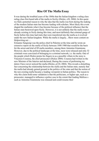 Rise Of The Mafia Essay
It was during the troubled years of the 1860s that the Italian kingdom s ruling class
ruling class first heard talk of the mafia in Siciliy (Dickie, s38, 2004). In this quote
we find a potential reason to why the idea that the mafia was born during the making
of the modern Italian state has become leading with scholars. Most likely this event
shaped the mafiainto what it has become because of the political influence that the
Italian state bestowed upon Sicily. However, it is not unlikely that the mafia wasn t
already existing in Sicily during this time, and most definitely that criminal gangs of
Sicily before this time had traits that were transferred into the mafia as it evolved
under the new Italian kingdom. While the mafia is largely... Show more content on
Helpwriting.net ...
Ermanno Sangiorgi was the police chief in Palermo at the time and he wrote an
extensive report on the mafia of Sicily between 1898 1900 that would be the basis
for the arrest and trial of 89 mafia members, among them Antonino Giammona.
However, due to the political landscape at the time, most were released and only 32
criminals were convicted of belonging to a criminal network, i.e. the mafia. One of
the people which Dickie points his fingers to as a possible villain in the story is
Vincenzo Cosenza, the chief prosecutor (Dickie 2004). Cosenza had written to the
new Minister of the Interior and declared, During the course of performing my
duties I have never noticed the mafia (Dickie, p110, 2004). This reveals a disturbing
fact concerning the relationship between the mafia and the Italian state, namely that
the mafia had already gained ground in the politics of the state and that the notion of
the non existing mafia became a leading viewpoint in Italian politics. The reason to
why this claim hold some validation is that the politicians, or higher ups, such as a
prosecutor, managed to influence a police case to the extent that leading Mafioso s
such as Antonino Giammona was released and could resume their
 
